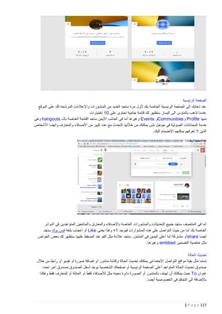 ‫الصفحة الرئيسية‬
‫عند ذهابك الى الصفحة الرئيسية الخاصة بك ألول مرة ستجد العديد من المنشورات واإلعالنات المرشحه لك على الموقع‬
‫عندما تذهب بالماوس الى اليسار ستظهر لك قائمة جانبية تحتوى على 01 إختيارات‬
‫منها ‪ Profile‬و ‪Communities‬و ‪ Events‬وغيرها أما فى الجانب األيمن ستجد القائمة الخاصة بالــ ‪ hangouts‬وهى‬
‫خدمة المحادثات الصوتية فى جوجل بلس يمكنك من خاللها التحدث مع عدد كبير من األصدقاء والمعارف وأيضا األشخاص‬
‫الذين ال تعرفهم يمكنهم اإلنضمام اليك.‬

‫أما فى المنتصف ستجد جميع التحديثات والمنشورات الخاصة با ألصدقاء والمعارق والمتابعين المتواجدين فى الدوائر‬
‫الخاصة بك أما من حيث التواصل على هذه المنشوارات فيوجد 1+ وهذا يعنى ‪ Like‬أو إعجاب بلغة فيس بوك ستجد‬
‫أيضا ‪ share‬أو مشاركة أما أعلى اليمين فى المنشور ستجد عالمة مثل القم عند الضغط عليها ستظهر لك بعض الخواص‬
‫مثل خاصية التضمين ‪ embbed‬وغيرها.‬
‫تحديث الحالة‬
‫تماما مثل بقية مواقع التواصل اإلجتماعى يمكنك تحديث الحالة وكتابة منشور أو إضافة صورة أو فيديو أو رابط من خالل‬
‫صندوق تحديث الحالة المتواجد أعلى الصفحة الرئيسية أو صفحتك الشخصية يوجد أسفل الصندوق صندوق آخر تحت‬
‫عنوان ‪ To‬حيث يمكنك أن تهدف بالمنشور أو الصورة دائرة معينه مثل لألصدقاء فقط أو العائلة أو للمعارف فقط وهكذا‬
‫باإلضافة الى التحكم فى الخصوصية أيضا.‬

‫711 ‪| P a g e‬‬

 