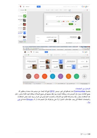 ‫التواصل بين المجتمعات‬
‫خاصية ‪ Communities‬تمت إضافتها فى شهر ديسمبر 2102 تتيح لك البحث عن موضوعات محددة وستظهر لك‬
‫جميع النقاشات جول هذه الموضوعات ويمكنك الدخول بها وتفقد جميعها فى جميع المجاالت يمكنك أيضا كتابة منشور داخل‬
‫هذه المناقشات وقول رأيك ومشاركته تلقائيا مع األصدقاء والمعارف المتواجدين فى الدوائر يوجد أيضا بعض المناقشات‬
‫والمجتمعات المغلقة التى يجب عليك طلب الدخول أوال حتى يتم قبولك مثل المجموعات أو الــ ‪ Groups‬تماما فى فيس‬
‫بوك .‬

‫811 ‪| P a g e‬‬

 
