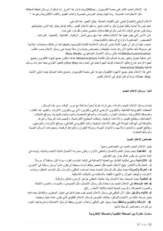 ‫4 - اإلعالم الجديد القائم على منصة الكومبيوتر , ‪ Offline‬ويتم تداول هذا النوع , إما شبكيا أو بوسائل الحفظ المختلفة‬
‫مثل االسطوانات الضوئية , وما إليها ويشمل العروض البصرية والعاب الفيديو والكتب االلكترونية وغيرها. "‬
‫اإلعالم الرقمي (الجديد) المبني على التقنيات الحديثة يمكن التعبير عنه كما يلي:‬
‫•هو ليس بثا ً أحاديا ً وتلقيا ً إجباريا ً مثل ما كانت تتميز به نظم اإلعالم القديم , ولكنه تفاعل يختار فيه الناس احتياجاتهم‬
‫ويشاركون هم في الوقت ذاته ليس بالرأي فقط بإعالم شخصي خاص بكل فرد على حدة .‬
‫• ان األسس التي يقوم عليها هذا اإلعالم تختلف عما سبق وهي تشمل : الرقمية , التفاعلية ,التشعبية , الفردانية ,‬
‫التخصيص , الجماهيرية وتزاوج الوسائط والتكنولوجيات .‬
‫• يجب علينا أن نقر أن تغييرا كامال يلمس الوسائل اإلعالمية القائمة تكنولوجيا وتطبيقيا كما أن هنالك مستحدثات إعالمية‬
‫غير مسبوقة تأخذ مكانها اآلن وقد جاءت بتطبيقات وخصائص جديدة وان حالة جديدة هي وسائل اإلعالم حسب الطلب‬
‫‪Media Customization‬تأخذ مكان وسائل االتصال الجماهيري . ‪Mass Media‬‬
‫• ان عملية تحويل وتغيير جذرية تتم للوسائل القائمة ‪ Metamorphosis‬عندها ستكون جميع أجهزة التلفزيون وجميع‬
‫أجهزة الراديو خارج نطاق االستخدام كونها أجهزة تعمل في اتجاه واحد ‪ One-Way‬والتغيير الجاري يتجه نحو بناء وسائل‬
‫تفاعلية .‪Interactive Media‬‬
‫• في هذا اإلعالم تعمل جميع األجهزة التقليدية وغيرها على منصة الكومبيوتر وتصنع عالما اتصاليا جديدا ثنائي االتجاه‬
‫‪Tow -Way‬له مزايا لم تكن تتوفر في اإلعالم القديم.‬

‫ثانيا : وسائل اإلعالم الجديد‬

‫تعددت وسائل اإلعالم الجديد وأدواته، وهي تزداد تنوعا ً ونمواً وتداخالً مع مرور الوقت، ومن هذه الوسائل :‬
‫المحطات التلفزيونية التفاعلية، والتلفزيون االرضي الرقمي وتلفزيون االي بي وتلفزيون االنترنت والفيديو عند الطلب ،‬
‫والصحافة اإللكترونية، ومنتديات الحوار، والمدونات، والمواقع الشخصية والمؤسساتية والتجارية، ومواقع الشبكات‬
‫االجتماعية، ومقاطع الفيديو، واإلذاعات الرقمية، وشبكات المجتمع االفتراضية، والمجموعات البريدية، وغيرها .‬
‫باإلضافة إلى الهواتف الجوالة التي تنقل اإلذاعات الرقمية، والبث التلفزيوني التفاعلي، ومواقع االنترنت، والموسيقى،‬
‫ومقاطع الفيديو، والمتاجرة باألسهم، واألحوال الجوية، وحركة الطيران، والخرائط الرقمية، ومجموعات الرسائل النصية‬
‫والوسائط المتعددة .‬
‫خصائص اإلعالم الجديد‬
‫يتميز اإلعالم الجديد بالعديد من الخصائص ومنها :‬
‫1 - التفاعلية : حيث يتبادل القائم باالتصال والمتلقي األدوار، وتكون ممارسة االتصال ثنائية االتجاه وتبادلية، وليست في‬
‫اتجاه أحادي، بل يكون هناك حوار بين الطرفين.‬
‫2 - الالتزامنية :وهي إمكانية التفاعل مع العملية االتصالية في الوقت المناسب للفرد، سواءاً كان مستقبالً أو مرس الً‬
‫.‬
‫3 - المشاركة واالنتشار: يتيح اإلعالم الجديد لكل شخص يمتلك أدوات بسيطة أن يكون ناشراً يرسل رسالته إلى اآلخرين .‬
‫4 - الحركة والمرونة : حيث يمكن نقل الوسائل الجديدة بحيث تصاحب المتلقي والمرسل، مثل الحاسب المتنقل، وحاسب‬
‫االنترنت، والهاتف الجوال، واألجهزة الكفية، باالستفادة من الشبكات الالسلكية .‬
‫5 - العالمية : حيث أصبحت بيئة االتصال بيئة عالمية، تتخطى حواجز الزمان والمكان والرقابة .‬
‫6 - تعدد الوسائط : في اإلعالم الجديد يتم استخدام كل وسائل االتصال، مثل النصوص، والصوت، والصورة الثابتة،‬
‫والصورة المتحركة، والرسوم البيانية ثنائية وثالثية األبعاد،....إلخ.‬
‫7 - االنتباه والتركيز :نظراً ألن المتلقي في وسائل اإلعالم الجديد يقوم بعمل فاعل في اختيار المحتوى، والتفاعل معه، فإنه‬
‫ً‬
‫يتميز بدرجة عالية من االنتباه والتركيز، بخالف التعرض لوسائل اإلعالم التقليدي الذي يكون عادة سلبيا ً وسطحي اً .‬
‫8 - االرشفة والتخزين والحفظ :حيث يسهل على المتلقي ارشفة و تخرين وحفظ الرسائل االتصالية واسترجاعها، كجزء‬
‫من قدرات وخصائص الوسيلة بذاتها.‬
‫سادساً: مقارنة بين الصحافة التقليدية والصحافة اإللكترونية‬
‫11 ‪| P a g e‬‬

 