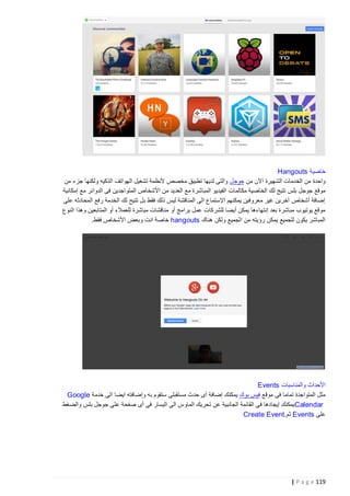 ‫خاصية ‪Hangouts‬‬
‫واحدة من الخدمات الشهيرة اآلن من جوجل والتى لديها تطبيق مخصص ألنظمة تشغيل الهواتف الذكيه ولكنها جزء من‬
‫موقع جوجل بلس تتيج لك الخاصية مكالمات الفيديو المباشرة مع العديد من األشخاص المتواجدين فى الدوائر مع إمكانية‬
‫إضافة أشخاص آخرين غير معروفين يمكنهم اإلستماع الى المناقشة ليس ذلك فقط بل تتيح لك الخدمة رفع المحادثه على‬
‫موقع يوتيوب مباشرة بعد إنتهاءها يمكن أيضا للشركات عمل برامج أو مناقشات مباشرة للعمالء أو المتابعين وهذا النوع‬
‫المباشر يكون للجميع يمكن رؤيته من الجميع ولكن هناك ‪ hangouts‬خاصة انت وبعض األشخاص فقط.‬

‫األحداث والمناسبات ‪Events‬‬
‫مثل المتواجدة تماما فى موقع فيس بوك يمكنك إضافة أى حدث مستقبلى ستقوم به وإضافته ايضا الى خدمة ‪Google‬‬
‫‪ Calendar‬يمكنك إيجادها فى القائمة الجانبية عن تحريك الماوس الى اليسار فى أى صفحة على جوجل بلس والضغط‬
‫على ‪ Events‬ثم.‪Create Event‬‬

‫911 ‪| P a g e‬‬

 