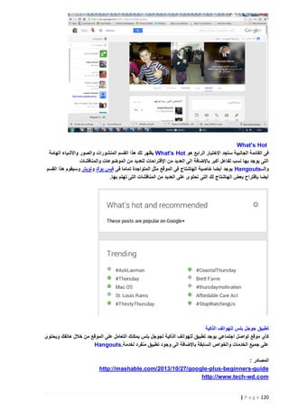 ‫‪What's Hot‬‬
‫فى القائمة الجانبية ستجد اإلختيار الرابع هو ‪ What's Hot‬يظهر لك هذا القسم المنشورات والصور واألشياء الهامة‬
‫التى يوجد بها نسب تفاعل أكبر باإلضافة الى العديد من اإلقتراحات للعديد من الموضوعات والمناقشات‬
‫والــ‪ Hangouts‬يوجد أيضا خاصية الهاشتاج فى الموقع مثل المتواجدة تماما فى فيس بوك وتويتر وسيقوم هذا القسم‬
‫أيضا بإقتراح بعض الهاشتاج لك التى تحتوى على العديد من المناقشات التى تهتم بها.‬

‫تطبيق جوجل بلس للهواتف الذكية‬
‫كأي موقع تواصل اجتماعي يوجد تطبيق للهواتف الذكية لجوجل بلس يمكنك التعامل على الموقع من خالل هاتفك ويحتوى‬
‫على جميع الخدمات والخواص السابقة باإلضافة الى وجود تطبيق منفرد لخدمة.‪Hangouts‬‬
‫المصادر :‬
‫‪http://mashable.com/2013/10/27/google-plus- beginners-guide‬‬
‫‪http://www.tech- wd.com‬‬

‫221 ‪| P a g e‬‬

 