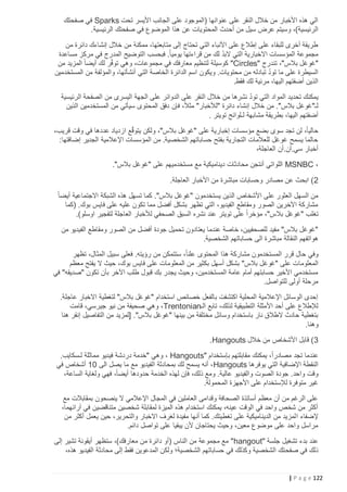 ‫الي هذه األخبار من خالل النقر على عنوانها (الموجود على الجانب األيسر تحت ‪ Sparks‬في صفحتك‬
‫الرئيسية)، وسيتم عرض سيل من أح دث المحتويات عن هذا الموضوع في صفحتك الرئيسية.‬
‫طريقة أخرى للبقاء على إطالع على األنباء التي تحتاج إلى متابعتها، ممكنة من خالل إنشاءك دائرة من‬
‫ّ‬
‫مجموعة المؤسسات االخبارية التي البد لك من قراءتها يومياً. فبحسب التوضيح المدرج في مركز مساعدة‬
‫"غوغل بالس"، تندرج "‪ "Circles‬كوسيلة لتنظيم معارفك في مجموعات، وهي توفر لك أيضا ً‬
‫ّ‬
‫المزيد من‬
‫ّ‬
‫السيطرة على ما تود تبادله من محتويات. ويكون اسم الدائرة الخاصة التي أنشأتها، والمؤلفة من المستخدمين‬
‫الذين أضفتهم اليها، مرئية لك فقط.‬
‫ّ‬
‫يمكنك تحديد المواد التي تود نشرها من خالل النقر على الدوائر على الجهة اليسرى من الصفحة الرئيسية‬
‫لـ"غوغل بالس". من خالل إنشاء دائرة "لألخبار" مثالً‬
‫، فإن دفق المحتوى سيأتي من المستخدمين الذين‬
‫أضفتهم اليها، بطريقة مشابهة لـلوائح تويتر .‬
‫ّ‬
‫حالياً، لن تجد سوى بضع مؤسسات إخبارية على "غوغل بالس"، ولكن يتوقع ازدياد عددها في وقت قريب،‬
‫حالما يسمح غوغل للعالمات التجارية بفتح حساباتهم الشخصية. من المؤسسات اإلعالمية الجدير إضافتها:‬
‫أخبار سي.أن.أن العاجلة،‬
‫، ‪ MSNBC‬اللواتي أنتجن محادثات ديناميكية مع مستخدميهم على "غوغل بالس".‬
‫2 ) ابحث عن مصادر وحسابات مباشرة من األخبار العاجلة.‬
‫من السهل العثور على األشخاص الذين يستخدمون "غوغل بالس". كما تسهل هذه الشبكة االجتماعية أيضا ً‬
‫مشاركة اآلخرين الصور ومقاطع الفيديو، التي تظهر بشكل أفضل مما تكون عليه على فايس بوك. (كما‬
‫تغلب "غوغل بالس"، مؤخراً على تويتر عند نشره السبق الصحفي لألخبار العاجلة لتفجير اوسلو).‬
‫"غوغل بالس" مفيد للصحفيين، خاصة عندما يعتادون تحميل جودة أفضل من الصور ومقاطع الفيديو من‬
‫هواتفهم النقالة مباشرة الى حساباتهم الشخصية.‬
‫وفي حال قرر المستخدمون مشاركة هذا المحتوى علنا ً، ستتمكن من رؤيته. فعلى سبيل المثال، تظهر‬
‫المعلوما ت على "غوغل بالس" بشكل أسهل بكثير من المعلومات على فايس بوك، حيث ال يفتح معظم‬
‫مستخدمي األخير حسابتهم أمام عامة المستخدمين، وحيث يجدر بك قبول طلب اآلخر بأن تكون "صديقه" في‬
‫مرحلة أولى للتواصل.‬
‫إحدى الوسائل اإلعالمية المحلية اكتشفت بالفعل خصائص استخدام "غوغل بالس" لتغطية االخبار عاجلة.‬
‫لإلطالع على أحد األمثلة التطبيقية لذلك، تابع الـ‪ ،Trentonian‬وهي صحيفة من نيو جيرسي، قامت‬
‫بتغطية حادث الطالق نار باستخدام وسائل مختلفة من بينها "غوغل بالس". [لمزيد من التفاصيل إنقر هنا‬
‫وهنا.‬
‫3) قابل األشخاص من خالل ‪.Hangouts‬‬
‫عندما تجد مصادراً، يمكنك مقابلتهم بإستخدام "‪ ، Hangouts‬وهي "خدمة دردشة فيديو مماثلة لـسكايب.‬
‫النقطة اإلضافية التي يوفرها ‪ ،Hangouts‬أنه يسمح لك بمحادثة الفيديو مع ما يصل الى 21 أشخاص في‬
‫وقت واحد. جودة الصوت والفيديو عالية. ومع ذلك، فإن لهذه الخدمة حدودها أيضاً، فهي ولغاية الساعة،‬
‫غير متوفرة لإلستخدام على األجهزة المحمولة.‬
‫على الرغم من أن معظم أساتذة الصحافة وقدامى العاملين في المجال اإلعالمي ال ينصحون بمقابالت مع‬
‫أكثر من شخص واحد في الوقت عينه، يمكنك استخدام هذه الميزة لمقابلة شخصين متناقضين في آرائهما،‬
‫إلضفاء ا لمزيد من الديناميكية على تغطيتك. كما أنها مفيدة لغرف االخبار والتحرير، حين يعمل أكثر من‬
‫مراسل واحد على موضوع معين، وحيث يحتاجان ألن يبقيا على تواصل دائم.‬
‫عند بدء تشغيل جلسة "‪ "hangout‬مع مجموعة من الناس (أو دائرة من معارفك)، ستظهر أيقونة تشير إلى‬
‫ذلك في صفح تك الشخصية وكذلك في حساباتهم الشخصية؛ ولكن المدعوين فقط إلى محادثة الفيديو هذه،‬

‫221 ‪| P a g e‬‬

 