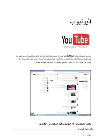 ‫اليوتيوب‬

‫عندما يتم التسجيل في حساب ‪GMAIL‬‬

‫تلقائيا يصبح لك حساب/ويمكنك تفعيل قناتك على اليوتيوب وتستطيع نشر جميع الفيديوهات‬

‫التي تتعلق بك على هذا الموقع , ويتم التحميل من خالل الضغط على تحميل في رأس الصفحة واضغط اختيار الملف وبعدها ادخل‬

‫الوصف على الفيديو واالسم وابدأ التحميل , وتستطيع تخصيص من يشاهد الفيديو العامة او مخصص .‬

‫بعض المعلومات عن اليوتيوب قبل الدخول في التفاصيل‬
‫حقائق جميلة لليوتيوب‬
‫421 ‪| P a g e‬‬

 