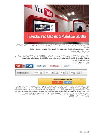 ‫هناك طن من البيانات ومعلومات واحصائيات مثيرة لالهتمام، التي يمكن استخالصها عن أشهر منصة للفيديو حول العالم‬
‫يوتيوب.‬
‫اليوم إن شاء هللا سوف أعرفكم على بعض حقائق هذا العمالق كثالث موقع أكثر زيارة في العالم !‬
‫دور باي بال في خلق يوتيوب‬
‫تم إنشاء يوتيوب بواسطة تشاد هيرلي، ستيف تشين، وجاود كريم في عام 5222. المؤسسين الثالثة يعرفون بعضهم البعض‬
‫من خالل عملهم في شركة باي بال.وقد تم تمويل يوتيوب في البداية بالمكافآت التي حصلوا عليها عقب استحواد‬
‫شركة ‪ eBay‬على باي بال.‬
‫يوتيوب بدأ كموقع تعارف‬

‫المؤسسين الثالثة لموقع يوتيوب لم تأتهم فكرة يوتيوب التي نعلم اليوم، بل كان الموقع في البداية موقع للتعارف ، لكن في‬
‫نهاية المطاف لم يعجب هذا الحال هؤالء الثالثة ، ويعود الفضل في الهام فكرة يوتيوب كم ا نعرفه اليوم لحدثين مختلفين. كان‬
‫األول عجز “جاود كريم” للعثور على لقطات فيديو “ ‪ ”wardrobe malfunction‬لـ ‪Janet Jackson’s‬على االنترنت،‬
‫والثاني عندما لم يتمكن “هيرلي وتشن” من مشاركة لقطات فيديو لحفل عشاء بسبب قيود مرفق البريد اإللكتروني .‬
‫يوتيوب أحدث مشاكل لــ‪Utube‬‬

‫521 ‪| P a g e‬‬

 