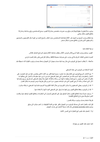 ‫يوتيوب (باإلنجليزية: ‪ )YouTube‬هو موقع ويب معروف متخصص بمشاركة الفيديو، يسمح للمستخدمين برفع ومشاهدة ومشاركة‬
‫مقاطع الفيديو بشكل مجاني.‬
‫بعد إطالق يوتوب أصبح من السهل نشر األفالم ليشاهدها المستخدمون حول العالم. وأصبح العديد من الهواة مثل الكوميديين والسياسيين‬
‫والموسيقيين الذين ينشرون مقاطع مصورة بشكل مستمر.‬

‫نوعية الملفات فيه:‬
‫الفيديو: يستخدم يوتوب تقنية أدوبي فالش لعرض األفالم. يتطلب مشاهدة األفالم تحميل البرنامج المشغل الفالش.‬
‫الصوت:تحتوي الملفات المرفوعة في يوتوب على صوتيات بصيغة 3‪ .MP‬وبشكل افتراضي يكون نظام الصوت فردي.‬
‫مالحظه : ال يتطلب تسجيل في اليوتيوب في حال وجد لديك حساب جيميل الن الجيميل يدعمك بحساب يوتيوب تلقيائيا اثناء تسجيلك فيه.‬

‫أهمية االستفادة من اليوتيوب في عملنا الصحفي‬
‫* مع االنتشار السريع لليوتيوب في العالم جعل منه عنصرا رئيسيا لحياة كثير من االفراد اللذين يعتمدون عليه من اجل الحصول على‬
‫االخبار والمعلومات ولهذا السبب فانه من اهم العناصر التي تجعل الصحفي امام موردا يورد فيه معلوماته واالخبار التي يمتلكها اما‬
‫مكتوبة او فيديو الى جمهور واسع يتابعه ويعطيه ما فهمه من رسالته وانتقاداته عليها وهذا يجعل الصحفي امام طريق سريع يستعيد فيه‬
‫االثر الذي احدثته رسالته اال وهي الفيديو الذي نشره ليشاهده جمهوره مرة اخرى ولكن بطريقة عرض لموضوعه بشكل افضل .‬
‫* كما ان اليوتيوب يعطي الصحفييون بثا مباشرا تلفزيونيا من خالل القناة التلفزيوينة الموجودة فيه ليبث الصحفي ما يملكه مباشرة .‬
‫* كما ان اليوتيوب يحفظ مقاطع الفيديو ويؤرشفها مما يسهل على الصحفي العودة اليها واالستفادة منها .‬
‫* وبوجود محرك بحث لمقاطع الفيديو بداخل الموقع سهل على الصحفي الوصول الى المعلومات ومقاطع الفيديو ليستفيد منها ويكتسب‬
‫الخبرة بطريقة صنع عذع المقاطع الفليلمية.‬
‫طريقة استخدام حساب يوتيوب مرفقا بالصور:‬
‫قبل البدء بالعمل اذهب الى حسابك اليوتيوب من الجيميل بالنقر عليه من قائمة التطبيقات او اذهب مباشرة الى موقع‬
‫يوتيوب‪ www.youtube.com‬في حال كنت مسجال للدخول في حساب الجيميل.‬
‫اوال : لتحميل ملف فيديو اتبع الخطوات في الصور التاليه:‬

‫ثانيا: تحديد ملف الفيديو من جهازك‬

‫721 ‪| P a g e‬‬

 