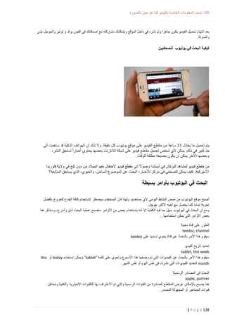 ‫ثالثا: اضف المعلومات الخاصة بالفيديو كما هو مبين بالصورة‬

‫بعد انتهاء تحميل الفيديو يكون جاهزا وتم نشره في داخل الموقع وبإمكانك مشاركته مع اصدقائك في الفيس بوك و توتير والجوجل بلس‬
‫والمدونة.‬

‫كيفية البحث في يوتيوب للصحفيين‬

‫يتم تحميل ما يعادل 02 ساعة من مقاطع الفيديو عل ى موقع يوتيوب كل دقيقة. وال شك أن الهواتف الذكية قد ساهمت الى‬
‫ّ‬
‫حد كبير في ذلك. يمكن ألي شخص تحميل مقاطع فيديو على شبكة االنترنت بعضها يحتوي أخبارا تستحق النشر،‬
‫وبعضها اآلخر يمكن أن يكون مضيعة مطلقة للوقت.‬
‫من مقطع فيديو لمشاهد البركان في آيسلندا وصوال الى مقطع فيديو الحتفال بعيد الميالد من دون ثلج في والية فلوريدا‬
‫األميركية، كيف يمكن للصحفي في مركز لألخبار، البحث عن الموضوع الساخن، والحيوي، الذي يستحق المتابعة؟‬

‫البحث في اليوتيوب بأوامر بسيطة‬
‫أصبح موقع اليوتيوب من ضمن النشاط اليومي ألي مستخدم، ولهذا فإن المستخدم سيضطر الستخدام كافة الخدع للخروج بأفضل‬
‫تجربة تماما كما يحصل مع أخيه األكبر چوچل.‬
‫ومع أن البحث في اليوتيوب سهل بما فيه الكفاية إال أنه باستخدام بعض من األوامر ستصبح عملية البحث أدق وأسرع، وسنذكر هنا‬
‫بعض األوامر التي يمكن استخدامها…‬
‫العثور على قناة معينة‬
‫‪teedoz, channel‬‬
‫سيقوم هذا األمر بالبحث عن قناة يحوي إسمها على ‪teedoz‬‬
‫تحديد تاريخ الفيديو‬
‫‪tablet, this week‬‬
‫سيقوم هذا األمر بالبحث عن الفيديوات التي تم وضعها هذا األسبوع وتحوي على كلمة “‪ ”tablet‬ويمكن استخدام ‪ today‬أو ‪this‬‬
‫‪ month‬لتحديد الفيديوات التي نشرت في نفس اليوم أو نفس الشهر.‬
‫البحث في المصادر الرسمية‬
‫‪apple, partner‬‬
‫هنا يصبح باإلمكان عرض المقاطع الصادرة من القنوات الرسمية والتي تم االعتراف بها كالقنوات اإلخبارية والتقنية وتجاهل‬
‫قنوات الجماهير أو المجهولة المصدر.‬

‫821 ‪| P a g e‬‬

 