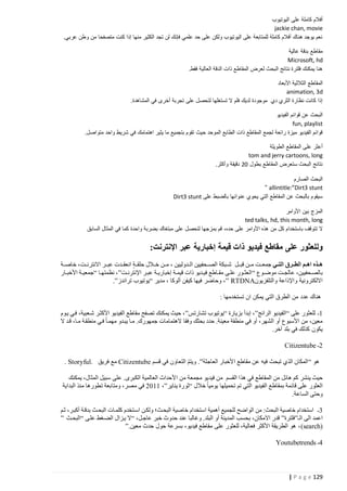 ‫أفالم كاملة على اليوتيوب‬
‫‪jackie chan, movie‬‬
‫نعم يوجد هناك أفالم كاملة للمتابعة على اليوتيوب ولكن على حد علمي فإنك لن تجد الكثير منها إذا كنت متصفحا من وطن عربي.‬
‫مقاطع بدقة عالية‬
‫‪Microsoft, hd‬‬
‫هنا يمكنك فلترة نتائج البحث لعرض المقاطع ذات الدقة العالية فقط.‬
‫المقاطع الثالثية األبعاد‬
‫‪animation, 3d‬‬
‫إذا كانت نظارة الثري دي موجودة لديك فلم ال تستغلها لتحصل على تجربة أخرى في المشاهدة.‬
‫البحث عن قوائم الفيديو‬
‫‪fun, playlist‬‬
‫قوائم الفيديو ميزة رائعة لجمع المقاطع ذات الطابع الموحد حيث تقوم بتجميع ما يثير اهتمامك في شريط واحد متواصل.‬
‫أعثر على المقاطع الطويلة‬
‫‪tom and jerry cartoons, long‬‬
‫نتائج البحث ستعرض المقاطع بطول 22 دقيقة وأكثر.‬
‫البحث الصارم‬
‫‪“ allintitle:”Dirt3 stunt‬‬
‫سيقوم بالبحث عن المقاطع التي يحوي عنوانها بالضبط على ‪Dirt3 stunt‬‬
‫المزج بين األوامر‬
‫‪ted talks, hd, this month, long‬‬
‫ال تتوقف باستخدام كل من هذه األوامر على حده، قم بمزجها لتحصل على مبتغاك بضربة واحدة كما في المثال السابق‬

‫وللعثور على مقاطع فيديو ذات قيمة إخبارية عبر اإلنترنت:‬
‫هذذذا اهذذم الطذذذرق التذذي جمعتتتت متتن قبتتتل شتتبكة الصتتتحفيين التتدوليين ، متتتن ختتالل حلقتتتة انعقتتدت عبتتتر االنترنتتت، خاصتتتة‬
‫بالصتتحفيين، عالجتتت موضتتوع “ العثتتور علتتى مقتتاطع فيتتديو ذات قيمتتة إخباريتتة عبتتر اإلنترنتتت”، نظمتهتتا “جمعيتتة األخبتتار‬
‫االلكترونية واإلذاعة والتلفزيون‪ ، ” RTDNA‬وحاضر فيها كيفن ألوكا ، مدير “يوتيوب تراندز”.‬
‫هناك عدد من الطرق التي يمكن ان تستخدمها :‬
‫4ـ للعثور على “الفيديو الرائج”، إبدأ بزيارة “يوتيوب تشارتس” ، حيث يمكنك تصفح مقاطع الفيديو األكثتر شتعبية، فتي يتوم‬
‫معين، من األسبوع أو الشهر، أو في منطقة معينة. حدد بحثك وفقا الهتمامات جمهورك. متا يبتدو مهمتا فتي منطقتة متا، قتد ال‬
‫يكون كذلك في بلد آخر.‬
‫0ـ ‪Citizentube‬‬
‫هو “ المكان الذي تبحث فيه عن مقاطع األخبار العاجلة”. ويتم التعاون في قسم ‪ Citizentube‬مع فريق .‪. Storyful‬‬
‫ّ‬
‫حيث ينشر كم هائل من المقاطع في هذا القسم من فيديو مجمعة من ا ألحداث العالمية الكبرى. على سبيل المثال، يمكنك‬
‫العثور على قائمة بمقاطع الفيديو التي تم تحميلها يوميا خالل “ثورة يناير”، 4440 في مصر، ومتابعة تطورها منذ البداية‬
‫وحتى الساعة.‬
‫2ـ استخدام خاصية البحث: من الواضح للجميع أهمية استخدام خاصية البحتث؛ ولكتن استتخدم كلمتات البحتث بدقتة أكبتر، ثتم‬
‫اعمد الى الـ”فلترة” قدر االمكان، بحسب المدينة أو البلد. وغالبا عند حدوث خبر عاجتل، “ال يتزال الضتغط علتى “البحتث ”‬
‫)‪ ، (search‬هو الطريقة األكثر فعالية، للعثور على مقاطع فيديو، بسرعة حول حدث معين.”‬
‫1ـ ‪Youtubetrends‬‬

‫921 ‪| P a g e‬‬

 