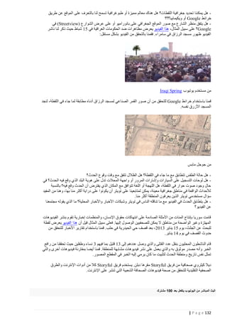 ‫ هل يمكننا تحديد جغرافية اللقطات؟ هل هناك معالم مميزة أو طبوغرافية تسمح لنا بالتعرف على الموقع عن طريق‬‫خرائط ‪ Google‬أو ويكيمابيا؟؟؟‬
‫ هل يتفق منظر الشارع مع صور الموقع الجغرافي على بانوراميو أو على عرض الشوارع (‪ )Streetview‬في‬‫‪Google‬؟ على سبيل المثال، هذا الفيديو يعرض مظاهرات ضد الحكومات العراقية في 04 شباط حيث ذكر لنا ناشر‬
‫الفيديو ظهور مسجد الرزاق في سامراء. فقمنا بالتحقق من الفيديو بشكل مستقل:‬

‫من مستخدم يوتيوب ‪Iraqi Spring‬‬
‫قمنا باستخدام خرائط ‪ Google‬للتحقق من أن ص ور القمر الصناعي لمسجد الرزاق أدناه مطابقة لما جاء في اللقطة، لنجد‬
‫المسجد األزرق نفسه.‬

‫من جوجل مابس‬
‫ هل حالة الطقس تتطابق مع ما جاء في اللقطة؟ هل الظالل تتفق مع وقت وقوع الحدث؟‬‫ هل لوحات التسجيل على السيارات وإشارات المرور أو واجهة المحالت تدل على هوية البلد الذي وقع فيه الحدث؟ في‬‫حال وجود صوت حوار في اللقطة، هل اللهجة أو اللغة تتوافق مع المكان الذي يفترض أن الحدث وقع فيه؟ بالنسبة‬
‫لألحداث الواقعة في مناطق جغرافية معينة، يمكن لمتابعينا على تويتر أن يكونوا على دراية أكثر منا بها، وهنا من المفيد‬
‫سؤال مستخد مي تويتر الذين يعرفون المنطقة أكثر منا.‬
‫ هل يتطابق الحدث في الفيديو مع ما تناقله الناس في تويتر وشبكات األخبار واألخبار المحلية؟ ما الذي يقوله مجتمعنا‬‫عن الفيديو؟‬
‫قامت سوريا بإنتاج المئات من األمثلة الصادمة على انتهاكات حقوق اإلنسان، والمنظمات إخبارية تقوم بنشر الفيديوهات‬
‫المهتزة وغير الواضحة من مناطق ال يمكن للصحفيين الوصول إليها. فعلى سبيل المثال قيل أن هذا الفيديو يعرض لقطة‬
‫للبحث عن الجثث، يوم 04 يناير 2440، بعد قصف حي الحيدرية في حلب. قمنا باستخدام تقارير األخبار للتحقق من‬
‫حدوث القصف في يوم 14 يناير.‬
‫قام الناشطون المحليون بنقل عدد القتلى والذي وصل عددهم إلى 24 قتيل بما فيهم 2 نساء وطفلين حيث تحققنا من رافع‬
‫الخبر وأنه مصدر موثوق به والذي يعمل على نشر فيديوهات مشابهة للمنطقة. قمنا أيضا بمقارنة فيديوهات أخرى والتي‬
‫تمثل نفس تاريخ ومنطقة الحدث لتثبيت ما كان يرمي إليه الخبر في المقطع المصور.‬
‫ديال كيلروي صحافية من فريق ‪ Storyful‬مقرها دبلن. يستخدم فريق ‪ Storyful‬كال من أدوات اإلنترنت والطرق‬
‫الصحفية التقليدية للتحقق من صحة فيديوهات الصحافة الشعبية التي تنشر على اإلنترنت.‬

‫البث المباشر من اليوتيوب يتفعل بعد 225 مشترك‬

‫231 ‪| P a g e‬‬

 