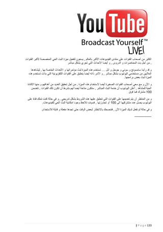 ‫الكثير من أصحاب القنوات على منتدى الفيديوهات األكبر بالعالم , يسعون لتفعيل ميزة البت الحي المخصصة ألكبر القنوات‬
‫, من أجل بت المحاضرات و الدروس , و أيضا األحداث التي تجر ي بشكل مباشر‬
‫و قد رأينا سامسونج و سوني و جوجل و أبل … تستخدم هذه الميزة لبث مؤتمراتها و األحداث الخاصة بها , ليشاهدها‬
‫الماليين من مستخدمي اليوتيوب بشكل مباشر , و األمر ذاته أيضا ينطبق على القنوات التلفزيونية التي بدأت تستخدم هذه‬
‫الميزة لبث بعض برامجها.‬
‫و ا ألن و مع سعي أصحاب القنوات الصغيرة أيضا الستخدام هذه الميزة , من أجل تحقيق العديد من أهدافهم و منها االفادة‬
‫الحية للمشاهد , أعلن اليوتيوب أن خدمة البث المباشر , ستكون متاحة أيضا لهم بشرط أن تكون تلك القنوات , تتضمن‬
‫221 مشترك فما فوق‬
‫و من المنتظر أن يتم تعم يمها على القنوات التي تنطبق عليها هذه الشروط بشكل تدريجي , و في حالة كنت تملك قناة على‬
‫اليوتيوب يصل عدد مشتركيها الى 221 أو تجاوزتها , فسوف تالحظ وجود امكانية البث الحي للفيديوهات.‬
‫و في حالة لم تفعل لد يك الميزة األن , فننصحك باالنتظار لبعض الوقت حتى تجدها مفعلة و قابلة لالستخدام.‬
‫-----------------‬

‫331 ‪| P a g e‬‬

 