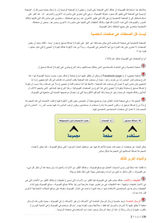 ‫ستالحظ عند اس تخدامك للفيسبوك أن هنالك أعلى الصفحة على اليسار رابطين لـ ( الصفحة الرئيسية ) و ( اسمك بجانبه صورتك ) , الصفحة‬
‫الرئيسية هي الصفحة التي تظهر لك بمجرد دخولك الفيسبوك ، وهي التي تحتوي على منشورات اآلخرين وأخبارهم . أما عند النقر على‬
‫اسمك فستنتقل إلى ( الصفحة الشخصية ) وهي تلك التي تظهر لآلخرين عند زيارتهم لصفحتك ، ستحتوي على منشوراتك التي كتبتها وكذلك‬
‫الصور والفيديوهات التي تمت اإلشارة لك فيها، وكذلك التعليقات التي كتبتها على منشورات اآلخرين وصورهم ، بمعنى أن صفحتك‬
‫الشخصية ستحتوي على جميع انشطتك داخل الفيسبوك .‬

‫ليست كل الصحفات هي صفحات شخصية‬
‫الصفحة الشخصية هي صفحة المستخدم الذي يمكن مصادقته عبر النقر على أيقونة ( إضافة صديق ) بجوار إسمه ، لكنك ستجد أن بعض‬
‫الصفحات ال تحتوي على هذه العبارة مع أنها ألشخاص في الفيسبوك ، وبدال ً من هذه األيقونة هنالك أيقونة ( أعجبني ) التي تحل محلها ،‬
‫فلمذا هذا ؟‬
‫أنواع الصفحات في الفيسبوك بشكل عام ثالثة /‬
‫صفحة شخصية؛ وهي الخاصة بالمستخدمين الذين يمكنك مصادقتهم، وهذه النوع يحتوي على أيقونة ( إضافة صديق ) .‬
‫صفحة معجبين؛ أو ( ‪ ) Facebook page‬ويمكن أن نطلق عليها اسم ( صفحة ) بشكل مجرد بحسب تسمية الفيسبوك لها ، هذا‬
‫النوع يستخدم لنشر المنشورات من طرف واحد ، حيث أن صاحب هذه الصفحة يكتب المنشورات فتذهب إلى كل الـ( معجبين ) به أما‬
‫المعجبين فإن منشوراتهم ال تصل إلى صاحب هذه الصفحة ، تالحظ هنا أننا نستخدم كلمة ( معجبين ) بدال ً عن أصدقاء وهذا بسبب أن أيقونة‬
‫( إضافة صديق ) مستبدلة بأيقونة ( أعجبني ) في هذا النوع من الصفحات الفيسبوكية ، وهذا النوع مفيد للمشاهير الذين يتابعهم اآلالف أو‬
‫الماليين وكذلك للجهات الرسمية وغير الرسمية وكذا للمواقع االلكترونية التي تود إيصال مواضيعها الجديدة إلى متابعيها في الفيسبوك.‬
‫المجموعة ؛ وهي صفحة لتبادل النقاش حول مواضيع معينة أو تخصص معين تكون األيقونة فيها ( طلب اإلنضمام إلى هذه المجموعة‬
‫) بدال ً من ( إضافة صديق ) ، وتكون المجموعة بإدارة مستخدم أو مستخدمين ويكون ترتيب المنشورات فيها بحسب آخر رد . المنشورات في‬
‫الم جموعات ال تصل إلى صفحات المستخدمين المنضمين فيها.‬

‫يمكن البحث عن صفحات أو مجموعات جديدة لالشتراك فيها عبر مستطيل البحث الموجود أعلى موقع الفيسبوك ، كما يمكن ألعضاء‬
‫المجموعة إضافة أصدقائهم إلى المجموعة بشكل مباشر.‬

‫وأشياء أخرى كذلك‬
‫ما تكلمنا عنه سابقا ً ليس سوى أساسيات التعامل مع موقع فيسبوك ، وهنالك الكثير من األدوات والمميزات ولن يسعنا هنا أن نذكر كل شيء‬
‫عن الفيسبوك ،، لكن سأذكر ما تبقى من أدوات وخصائص مهمة على شكل نقاط سريعة/‬
‫التطبيقات واأللعاب: هنالك جانب كبير في الفيسبوك فيه الكثير من األدوات التي تسمى ( تطبيقات ) وكذلك الكثير من األلعاب التي هي‬
‫في األصل تطبيقات ترفيهية ، هذه التطبيقات هي من تطوير جهات خارجية ليس لها عالقة بموقع الفيسبوك ، موقع الفيسبوك يتيح انشاء‬
‫التطبيقات ونشرها بين المستخدمين لالستفادة منها ، وهذه الميزة ساعدت في انتشار الفيسبوك وتفو قه على مواقع الشبكات االجتماعية االخرى‬
‫قبل عدة سنوات.‬
‫الرسائل الخاصة : توجد خاصية إرسال الرسائل الخاصة إلى األصدقاء ( وغير األصدقاء ) في الفيسبوك ، بحيث تكون هذه الرسائل‬
‫مخفية ال يطلع عليها إال المرسل والمرسل إليه فقط ، ستالحظ وجود أيقونة بجوار اسم كل مس تخدم في الفيسبوك ( في الناحية اليسرى )‬
‫مكتوب عليها ( إرسال رسالة ) ، كما أن مجلد الرسائل موجود تحت اسم المستخدم في صفحته الرئيسية .‬

‫631 ‪| P a g e‬‬

 