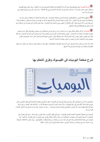 ‫الدردشة الفورية : يقدم موقع فيسبوك خدمة الدردشة الكتابية مع أصدقائك المتواجدين في ذات اللحظة ، يوجد أسفل موقع الفيسبوك‬
‫مستط يل صغير خاص بالدردشة ، عند النقر عليه يعرض األصدقاء المتواجدين في تلك اللحظة ، وعند النقر على أي صديق يتم فتح مربع‬
‫جانبي للدردشة معه .‬
‫تستطيع إضافة الصور ومقاطع الفيديو الخاصة بك إلى صفحتك الشخصية ،، لكن الخاصية الجميلة أنه بإمكانك أن تشير إلى أحد‬
‫أصدقائك بأنه موجود في احدا الصور ، هذه اإلشارة ستبعث تنبيه إلى ذلك الصديق بأنه قد تم رفع صورة جديدة وهو فيها ، وستضاف أيضا ً‬
‫إلى مجلد صوره ألنه موجود فيها ، لكن المشكلة أن البعض يسيئ استخدام هذه الخاصية ، حيث يقوم باإلشارة إلى مجموعة من أصدقائه وهم‬
‫ليسوا موجودين فيها فقط لكي يلفت انتباههم.‬
‫المناسبات ؛ إذا كان هنالك احتفال معين أو ندوة هامه وأردت ان تنشرها بين اصدقائك وبين مستخدمي الفيسبوك بشكل عام وتدعوهم‬
‫إليها فما عليك إال استخدام أداة المناسبات . تحتوي صفحة المناسبة على الزمان والمكان وكذا اسم المستخدم الذي أنشأ هذه المناسبة ، بعد ذلك‬
‫يمكن ألي شخص تسجيل حضور لهذه المناسبة وكذا دعوة اصدقائه إليها ، تحتوي صفحة المناسبة أيضا ً على اسماء المستخدمين اللذين‬
‫سيحضرونها واألشخاص الذين لن يحضروا بجانب معلومات المناسبة األساسية.‬
‫كانت هذه عبارة عن نظرة عامة وتعريف أولي ألساس يات الفيسبوك والـ(فسبكه) ، وكلي أمل أن يستفيد منها من يبحث عن إجابات عن موقع‬
‫الفيسبوك وماهيته وأن تعين كل مبتدئ في هذا الموقع.‬

‫شرح صفحة اليوميات في الفيسبوك وطرق التحكم بها‬

‫سنتعلم في هذا الدرس المخصص لكل مبتدئ في نظام اليوميات في الفيسبوك ؛ كيف نتحكم في صفحتنا الشخصية التي تظهر لآلخرين والتي‬
‫هي في مقام منزلنا االفتراضي في عالم الفيسبوك ، وألنه منزلنا ومقرنا الذي نقوم باستضافة الزوار واألصدقاء فيه ، فيجب ان يكون لدينا‬
‫المعرفة والعلم بكيفية ترتيب هذا المنزل والتحكم في مكوناته وتعديل خصائصه ، وهذا ما سنتعرف عليه ان شاء هللا في هذه األسطر القادمة ،‬
‫فلنبدأ بسم هللا:‬
‫اليوميات هي الصفحة الشخصية الخاصة بك في الفيسبوك ، وهي التي تظهر لآلخرين عندما ينقرون على اسمك ، وهي التي تحتوي على‬
‫المعلومات االساسية الخاصة بك ومعلومات اصدقائك ( ان سمحت بذلك ) وكذلك يحتوي على المنشورات التي كتبتها او شاركتها ، هذه‬
‫اليوميات هي بمثابة الحائط الخاص بك الذي تنشر فيه ما تريد من كتابات وروابط تعجبك او مقاطع فيديو ، يوجد بعض االختالفات البسيطة‬
‫بين ما تشاهده انت في يومياتك وما يشاهده اآلخرين ، تنقسم صفحة اليوميات إلى األجزاء التالية:‬

‫731 ‪| P a g e‬‬

 