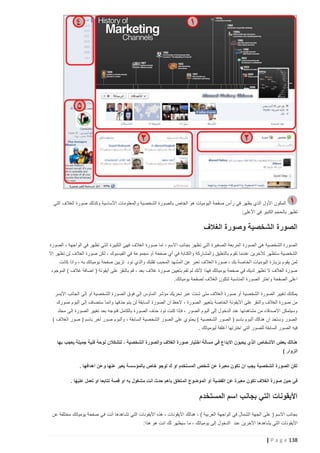 ‫المكون األول الذي يظهر في رأس صفحة اليوميات هو الخاص بالصورة الشخصية والمعلومات األساسية وكذلك صورة الغالف التي‬
‫تظهر بالحجم الكبير في األعلى:‬

‫الصورة الشخصية وصورة الغالف‬
‫الصورة الشخصية هي الصورة المربعة الصغيرة التي تظهر بجانب االسم ، اما صورة الغالف فهي الكبيرة التي تظهر في الواجهة ، الصورة‬
‫الشخصية ستظهر لآلخرين عندما تقوم بالتعليق والمشاركة والكتابة في أي صفحة أو مجموعة في الفيسبوك ، لكن صورة الغالف لن تظهر إال‬
‫لمن يقوم بزيارة اليوميات الخاصة بك ، صورة الغالف تعبر عن المشهد المحبب لقلبك والذي تود تزيين صفحة يومياتك به ، واذا كانت‬
‫صورة الغالف ال تظهر لديك في صفحة يومياتك فهذا ألنك لم تقم بتعيين صورة غالف بعد ، قم بالنقر على أيقونة ( اضافة غالف ) الموجود‬
‫اعلى الصفحة واختر الصورة المناسبة لتكون الغالف لصفحة يومياتك.‬
‫يمكنك تغيير الصورة الشخصية أو صورة ال غالف متى شئت عبر تحريك مؤشر الماوس إلى فوق الصورة الشخصية أو إلى الجانب األيسر‬
‫من صورة الغالف والنقر على األيقونة الخاصة بتغيير الصورة ، الحظ أن الصورة السابقة لن يتم حذفها وانما ستضاف إلى البوم صورك‬
‫وسيتمكن االصدقاء من مشاهدتها عند الدخول إلى ألبوم الصور ، فإذا كنت تود حذف الصورة بالكامل فتوجه بعد تغيير الصورة إلى مجلد‬
‫الصور وستجد ان هنالك ألبوم باسم ( الصور الشخصية ) يحتوي على الصور الشخصية السابقة ، وألبوم صور آخر باسم ( صور الغالف )‬
‫فيه الصور السابقة للصور التي اخترتها أغلفة ليومياتك .‬
‫هنالك بعض األشخاص الذي يحبون االبداع في مسألة اختيار صورة الغالف والصورة الشخصية ، لتشكالن لوحة فنية جميلة يعجب بها‬
‫الزوار )‬
‫لكن الصورة الشخصية يجب ان تكون معبرة عن شخص المستخدم او ك لوجو خاص بالمؤسسة يعبر عنها وعن اهدافها .‬
‫في حين صورة الغالف تكون معبرة عن القضية او الموضوع المتعلق باهم حدث انت مشغول به او قصة تتابعا او تعمل عليها .‬

‫األيقونات التي بجانب اسم المستخدم‬
‫بجانب االسم ( على الجهة الشمال في الواجهة العربية ) ، هنالك االيقونات ، هذه األيقونات التي تشاهدها أنت في صفحة يومياتك مختلفة عن‬
‫األيقونات التي يشاهدها اآلخرين عند الدخول إلى يومياتك ، ما سيظهر لك انت هو هذا:‬

‫831 ‪| P a g e‬‬

 