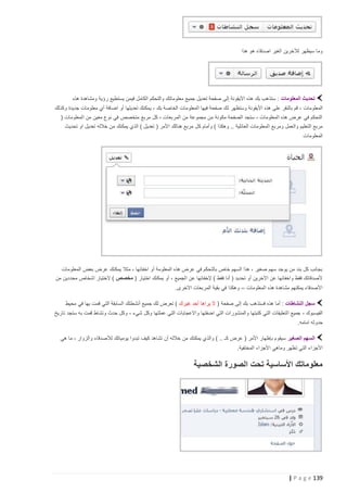 ‫وما سيظهر لآلخرين الغير اصدقاء هو هذا‬

‫تحديث المعلومات : ستذهب بك هذه األيقونة إلى صفحة تعديل جميع معلوماتك والتحكم الكامل فيمن يستطيع رؤية ومشاهدة هذه‬
‫المعلومات ، قم بالنقر على هذه األيقونة وستظهر ل ك صفحة فيها المعلومات الخاصة بك ، يمكنك تعديلها أو اضافة أي معلومات جديدة وكذلك‬
‫التحكم في عرض هذه المعلومات ، ستجد الصفحة مكونة من مجموعة من المربعات ، كل مربع متخصص في نوع معين من المعلومات (‬
‫مربع التعليم والعمل ومربع المعلومات العائلية .. وهكذا ) وأمام ك ل مربع هنالك األمر ( تعديل ) الذي يمكنك من خالله تعديل او تحديث‬
‫المعلومات‬

‫بجانب كل بند من يوجد سهم صغير ، هذا السهم خاص بالتحكم في عرض هذه المعلومة أو اخفائها ، مثال يمكنك عرض بعض المعلومات‬
‫ألصدقائك فقط واخفائها عن اآلخرين أو تحديد ( أنا فقط ) إلخفائها عن الجميع ، أو يمكنك اختيار ( مخصص ) الختيار اشخاص محددين من‬
‫األصدقاء يمكنهم مشاهدة هذه المعلومات ،، وهكذا في بقية المربعات االخرى.‬
‫سجل النشاطات : أما هذه فستذهب بك إلى صفحة ( ال يراها أحد غيرك ) تعرض لك جميع أنشطتك السابقة التي قمت بها في محيط‬
‫الفيسبوك ، جميع التعليقات التي كتبتها والمنشورات التي اضفتها واالعجابات التي عملتها وكل شيء ، وكل حدث ونشاط قمت به ستجد تاريخ‬
‫حدوثه امامه.‬
‫السهم الصغير سيقوم بإظهار األمر ( عرض كـ .. ) والذي يمكنك من خالله أن تشاهد كيف تبدوا يومياتك لألصدقاء والزوار ، ما هي‬
‫األجزاء التي تظهر وماهي األجزاء المختفية.‬

‫معلوماتك األساسية تحت الصورة الشخصية‬

‫931 ‪| P a g e‬‬

 