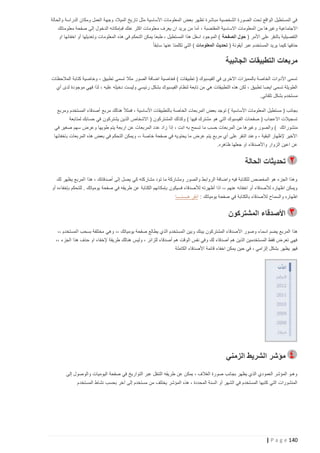 ‫في المستطيل الواقع تحت الصورة الشخصية مباشرة تظهر بعض المعلومات األساسية مثل تاريخ الميالد وجهة العمل ومكان الدراسة والحالة‬
‫االجتماعية وغيرها من المعلومات االساسية المقتضبة ، أما من يريد ان يعرف معلومات اكثر عنك فبإمكانه الدخول إلى صفحة معلوماتك‬
‫التفصيلية بالنقر على األمر ( حول الصفحة ) الموجود اسفل هذا المستطيل ، طبعا يمكن التحكم في هذه المعلومات وتعديلها أو اخفائها او‬
‫حذفها كيما يريد المستخدم عبر أيقونة ( تحديث المعلومات ) التي تكلمنا عنها سابقا ً‬

‫مربعات التطبيقات الجانبية‬
‫تسمى األدوات الخاصة بالمميزات االخرى في الفيسبوك ( تطبيقات ) فخاصية اضافة الصور مثال تسمى تطبيق ، وخاصية كتابة المالحظات‬
‫الطويلة تسمى ايضا تطبيق ، لكن هذه التطبيقات هي من تابعة لنظام الفيسبوك بشكل رئيسي وليست دخيله عليه ، لذا فهي موجودة لدى أي‬
‫مستخدم بشكل تلقائي.‬
‫بجانب ( مستطيل المعلومات األساسية ) توجد بعض المربعات الخاصة بالتطبيقات األساسية ، فمثال ً هنالك مربع أصدقاء المستخدم ومربع‬
‫تسجيالت االعجاب ( صفحات الفيسبوك التي هو مشترك فيها ) وكذلك المشتركون ( االشخاص الذين يشتركون في حسابك لمتابعة‬
‫منشوراتك ) والصور وغيرها من المربعات حسب ما تسمح به انت ، إذا زاد عدد المربعات عن اربعة يتم طويها وعرض سهم صغير في‬
‫األخير إلظهار البقية ، وعند النقر على أي مربع يتم عرض ما يحتويه في صفحة خاصة ،، ويمكن التحكم في بعض هذه المربعات باخفائها‬
‫عن اعين الزوار واألصدقاء او جعلها ظاهره.‬

‫تحديثات الحالة‬
‫وهذا الجزء هو المخصص للكتابة فيه واضافة الروابط والصور ومشاركة ما تود مشاركته كي يصل إلى أصدقائك ، هذا المربع يظهر لك‬
‫ويمكن اظهاره لألصدقاء أو اخفائه عنهم ،، اذا أظهرته لألصدقاء فسيكون بإمكانهم الكتابة عن طريقه في صفحة يومياتك . للتحكم بإخفاءه أو‬
‫اظهاره والسماح لألصدقاء بالكتابة في صفحة يومياتك : انقر هــــنــــا‬

‫األصدقاء المشتركون‬
‫هذا المربع يضم اسماء وصور األصدقاء المشتركون بينك و بين المستخدم الذي يطالع صفحة يومياتك ،، وهي مختلفة بسحب المستخدم ،،‬
‫فهي تعرض فقط المستخدمين الذين هم أصدقاء لك وفي نفس الوقت هم أصدقاء للزائر ، وليس هنالك طريقة إلخفاء او حذف هذا الجزء ،،‬
‫فهو يظهر بشكل إلزامي ، في حين يمكن اخفاء قائمة األصدقاء الكاملة‬

‫مؤشر الشريط الزمني‬
‫وهـو المؤشر العمودي الذي يظهر بجانب صورة الغالف ، يمكن عن طريقه التنقل عبر التواريخ في صفحة اليوميات والوصول إلى‬
‫المنشورات التي كتبها المستخدم في الشهر أو السنة المحددة ، هذه المؤشر يختلف من مستخدم إلى آخر بحسب نشاط المستخدم‬

‫241 ‪| P a g e‬‬

 