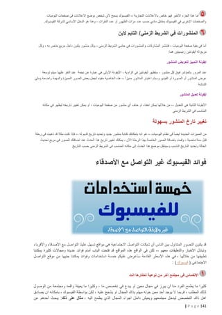 ‫أما هذا الجزء األخير فهو خاص باالعالنات التجارية ،، الفيسبوك يسمح ألي شخص بوضع االعالنات في صفحات اليوميات‬
‫والصفحات االخرى في الفيسبوك بمقابل مادي حسب عدد مرات الظهور أو عدد النقرات ، وهذا هو الدخل األساسي لشركة الفيسبوك.‬

‫المنشورات في الشريط الزمني/ التايم الين‬
‫أما في بقية صفحة اليوميات ، فتنتشر المشاركات والمنشورات في جانبي الشريط الزمني ، وكل منشور يكون داخل مربع خاص به ، وكل‬
‫مربع له أيقونتين رئيسيتين هما:‬
‫ايقونة التمييز لتعريض المنشور‬
‫عند المرور بالمؤشر فوق كل منشور ، ستظهر أيقونتين في الزاوية ، األيقونة األولى هي عبارة عن نجمة عند النقر عليها سيتم توسعة‬
‫عرض المنشور أو الصورة أو الفيديو وسبتم اعتبار المنشور مميزا ً ،، هذه الخاصية مفيده لجعل بعض الصور المميزة والمهمة واضحة وملئ‬
‫الشاشة‬
‫أيقونة تعديل المنشور‬
‫األيقونة الثانية هي التعديل ،، من خاللها يمكن اخفاء او حذف أي منشور من صفحة اليوميات ، أو يمكن تغيير تاريخه ليظهر في مكانه‬
‫المناسب في الشريط الزمني‬

‫تغيير تارخ المنشور بسهولة‬
‫من المميزات الجديدة ايضا ً في نظام اليوميات ،، هو انه بإمكانك كتابة منشور جديد وتحديد تاريخ قديم له ،، فإذا كنت مثال قد ذهبت في رحلة‬
‫ق بل سنة ماضية ، وقمت باضافة الصور الخاصة بهذا الرحلة اآلن ، يمكنك تغيير تاريخ هذا الحدث عند اضافتك للصور في مربع تحديث‬
‫الحالة وتحديد التاريخ الناسب وسينتقل موضع هذا الحدث إلى مكانه المناسب في الشريط الزمني حسب التاريخ‬

‫فوائد الفيسبوك غير التواصل مع األصدقاء‬

‫قد يكون التصور المتداول بين الناس أن شبكات التواصل االجتماعية هي مواقع تسهل علينا التواصل مع األصدقاء واألقرباء‬
‫وتبادل االخبار والتعليقات معهم ،، لكن في الواقع هذه المواقع قد فتحت الباب أمام فوائد عديدة ومجاالت كثيرة يمكننا‬
‫تطبيقها من خاللها ، في هذه األسطر القادمة سأعرض عليكم خمسة استخدامات وفوائد يمكننا جنيها من موقع التواصل‬
‫االجتماعي ( فيسبوك ) :‬
‫االنغماس في مجتمع آخر من نوعية تختارها انت‬
‫كثيرا ما يطمح الفرد منا أن يبرز في مجال معين أو يبدع في تخصص ما ، وكثيرا ما يعيقة واقعه ومجتمعة من الوصول‬
‫لذلك المطلب ، فربما ال يوجد أحد ممن حوله مهتم بذاك المجال او يشجع عليه ، لكن بواسطة الفيسبوك ، بامكانه ان يصادق‬
‫اهل ذاك التخصص ليدخل مجتمعهم ويعيش داخل اجواء المجال الذي يطمح اليه ، مثال على ذلك: يبحث أحدهم عن‬
‫141 ‪| P a g e‬‬

 