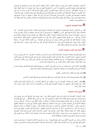 ‫األشخاص اإليجابيين الفاعلين الذين ينثرون خواطر التفاؤل واألمل والتحفيز للنجاح على جدارن صفحاتهم في الفيسبوك‬
‫فيصادقهم ليدخل مجتمع المبادرين والناجحين إذا أحس ان المجتمع الواقعي من حوله غير ايجابي أو انه بيئته تعيقة وتثبط‬
‫من عزيمته ، مثال آخر : ربما كان أحد األفراد مهتما بالتصوير الرقمي ويطمح الحترافه لكنه ال يجد من يرشده او يدله على‬
‫بداية الطريق أو يشجعه عليه فيلجأ إلى االنغماس في مجتمع افتراضي في الفيسبوك مهتم بمجال التصوير ويقوم باإلعجاب‬
‫بصفحات متخصصة في التصوير واالشتراك في مجموعات ( قروبات ) في هذا المجال ، ليستفيد من خبرات المحترفين‬
‫ويحتك بمجاله الذي يحب. وهكذا يمكن خلق بيئة افتراضية داخل محيط الفيسبوك هذا البيئة لن تتشكل رغم اً عنك ولكنك أنت‬
‫من سيشكلها ويحدد معالمها.‬
‫متابعة الشخصيات المشهورة‬
‫كثير من المشاهير والدعاة والمصلحين والرياديين في المجتمع ات أصبح لديهم صفحات خاصة بهم في الفيسبوك ، هذه‬
‫الصفحات يمكن االشتراك فيها بالنقر على زر االعجاب ، ثم يصبح كل ما ينثره صاحب الصفحة من أقوال وحكم وما ينزله‬
‫من صور وفيديوهات موجود امامك في صفحتك الرئيسية ، فتكون بذلك مطلعا ً على أنشطة صاحب الصفحة ومتفاعال مع‬
‫م قوالته وخواطره . عن طريق صفحة المعجبين ستكون أكثر قربا من الشخصية المشهورة المحببة إليك وأحيانا يكون‬
‫صاحب الصفحة اكثر قربا فيدخل في نقاشات وحوارات مع محبيه في الصفحة . ومن أفضل األمثلة على هذا ، صفحة‬
‫الدكتور سلمان العودة على الفيسبوك التي وصل عدد المشتركي ن فيها إلى أكثر من نصف مليون معجب ، تجده يكتب فيها‬
‫بشكل مستمر ويتواصل مع المعجبين بشكل فاعل.‬
‫متابعة جديد االخبار وملخصات االحداث‬
‫اوجد موقع الفيسبوك وشبكات التواصل االجتماعية بشكل عام نوعا ً جديدا من الخدمات االخبارية ، هذا النوع يتميز بسرعة‬
‫التحديث واختص ار المادة االخبارية ، فقد نشأت في الفترة الماضية صفحات اخبارية على الفيسبوك فاقت في شهرتها كثيراً‬
‫من المواقع االخبارية المتخصصة ، عبر هذه الصفحات ستصلك االخبار فور وقوعها وعلى شكل رؤوس أقالم أو ملخصات‬
‫توفر عليك الوقت ، يفضل الكثير متابعة االخبار عبر هذه الصفحات لعدة أسباب :‬
‫(5 ) يمكن االشتراك في عدة صفحات من عدة دول لكي تصل األخبار من جميع المناطق الجغرافية كلها في صفحة واحدة (‬
‫الصفحة الرئيسية في الفيسبوك ) ولن يضطر المستخدم ان يتابع مواقع متعددة ويشتت نفسه بينها‬
‫(0 ) الخبر يكون في الغالب مدعما بالصور والفيديو‬
‫(3 ) اعالم اجتماعي يصنعه الناس إلى الناس فهو أقرب إلى الواقع وفيه ماليس في المواقع االخبارية االخرى‬
‫(4 ) ظهور االخبار في صفحات الفيسبوك أسرع من ظهوره في المواقع االخبارية ، ألن المواقع االخبارية في الغالب‬
‫ً‬
‫تنتظر حتى يكتمل الخبر الصحفي أما صفحات الفيسبوك فهي تحدث من التفاصيل أو ال بأول وتنشر الخبر حتى لو كان‬
‫حجمه سطرا واحدا .‬
‫تسويق الذات والمنتجات‬
‫أحدثت الشبكات االجتماعية ثورة كبيرة في مجال التسويق بشكل عام ، حيث جمعت هذه المواقع الناس في مجتمع واحد‬
‫يسهل التواصل فيما بينهم ويسهل كذلك ايصال الفكرة والمنت ج إلى اكبر عدد من الناس وبأقل التكاليف ... في موقع الفيسبوك‬
‫يمكن ألي مشترك ان ينشئ صفحة معجبين خاصة بشخصة او بمنتجه او موقعه االلكتروني او شركته ، ثم يمكن ان يدعو‬
‫اصدقائه لالشتراك في الصفحة والتعرف على هدف الصفحة وهم كذلك يمكنهن التفاعل مع منشورات الصفحة بالتعليق‬
‫واالعجاب والنشر ، وكلما كانت المنتجات او المنشورات مميزة كان التفاعل اكبر ، وكلما زاد التفاعل زاد انتشار الصفحة‬
‫وعلم بها عدد اكبر من المستخدمين ، ذلك أنه عندما يقوم المستخدم بالتعليق أو بالمشاركة فإن المنشور سيظهر في حسابه‬
‫وسيظهر كذلك عند معظم أصدق ائه وهكذا تنتشر الموضوعات المميزة واإلبداعية انتشاراً فيروسيا ً في فضاء الفيسبوك‬
‫ويتزايد عدد المعجبين حسب جودة وتميز ما تقدمة تلك الصفحة وعندما تصل الصفحة لمئات اآلالف من المعجبين فإنه‬
‫يصبح من السهل ابالغهم بجديد المنتج أو بنشاطاتك الذاتية.‬
‫هنالك نوع آخر من التسويق االلكتروني داخل موقع الفيسبوك ، وهو عن طريق االعالنات المدفوعة ، حيث يقوم صاحب‬
‫المنتج بدفع مبلغ مالي إلى ادارة الفيسبوك مقابل اظهار اعالن لمنتجه في فضاء الفيسبوك كي يشاهده المستخدمون ويصلوا‬
‫241 ‪| P a g e‬‬

 