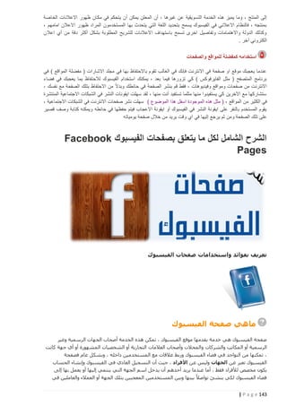 ‫إلى المنتج ، وما يميز هذه الخدمة التسويقية عن غيرها ، أن المعلن يمكن أن يتحكم في مكان ظهور االعالنات الخاصة‬
‫بمنتجه ، فالنظام االعالني في الفيسبوك يسمح بتحديد اللغة التي يتحدث بها المستخدمون المراد ظهور االعالن امامهم ،‬
‫وكذلك الدولة واالهتمامات وتفاصيل اخرى تسمح باستهداف االعالنات للشريح المطلوبة بشكل أكثر دقة من أي اعالن‬
‫الكتروني آخر .‬
‫استخدامه كمفضلة للمواقع والصفحات‬
‫عندما يعجبك موقع او صفحة في االنترنت فإنك في الغالب تقوم باالحتفاظ بها في مجلد االشارات ( مفضلة المواقع ) في‬
‫برنامج المتصفح ( مثل الفايرفوكس ) كي تزورها فيما بعد ، يمكنك استخدام الفيسبوك لالحتفاظ بما يعجبك في فضاء‬
‫االنترنت من صفحات ومواقع وفيديوهات ، فقط قم بنشر الصفحة في حائطك وبدالً من االحتفاظ بتلك الصفحة مع نفسك ،‬
‫ستشاركها مع اآلخرين كي يستفيدوا منها مثلما تستفيد أنت منها ، لقد سهلت ايقونات النشر في الشبكات االجتماعية المنتشرة‬
‫في الكثير من المواقع ، ( مثل هذه الموجودة اسفل هذا الموضوع ) سهلت نشر صفحات االنترنت في الشبكات االجتماعية ،‬
‫يقوم المستخدم بالنقر على ايقونة النشر في الفيسبوك أو ايقونة االعجاب فيتم حفظها في حائطه ويمكنه كتابة وصف قصير‬
‫على تلك الصفحة ومن ثم يرجع إليها في اي وقت يريد من خالل صفحة يومياته‬

‫الشرح الشامل لكل ما يتعلق بصفحات الفيسبوك ‪Facebook‬‬
‫‪Pages‬‬

‫تعريف بفوائد واستخدامات صفحات الفيسبوك‬

‫ماهي صفحة الفيسبوك‬
‫صفحة الفيسبوك هي خدمة يقدمها موقع الفيسبوك ، تمكن هذه الخدمة أصحاب الجهات الرسمية وغير‬
‫الرسمية أو المكاتب والشركات و المحالت وأصحاب العالمات التجارية أو الشخصيات المشهورة أو أي جهة كانت‬
‫، تمكنها من التواجد في فضاء الفيسبوك وربط عالقات مع المستخدمين داخله ، وبشكل عام فصفحة‬
‫الفيسبوك تعبر عن الجهات وليس عن األفراد ، حيث أن التسجيل العادي في الفيسبوك وإنشاء الحساب‬
‫يكون مخصص لألفراد فقط ، أما عندما يريد أحدهم أن يدخل اسم الجهة التي ينتمي إليها أو يعمل بها إلى‬
‫فضاء الفيسبوك لكي ينشئ تواصال ً بينها وبين المستخدمين المعجبين بتلك الجهة أو العمالء والعاملين في‬

‫341 ‪| P a g e‬‬

 