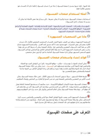 ‫تلك الجهة ، فإنه حينها ينشئ ( صفحة فيسبوك ) بدال عن ( حساب فيسبوك ) فكما ذكرنا أن الحساب هو‬
‫مخصص لألفراد فقط.‬

‫أمثلة لستخدام صفحات الفيسبوك‬
‫استخدامات صفحات الفيسبوك عديدة وكثيرة ال يمكن حصرها ، لكن سنذكر هنا بعض األمثلة لما يمكن أن‬
‫ننشئ له صفحات داخل الفيسبوك/‬
‫ المؤسسات والشركات - الجمعيات الخيرية والتنموية - الفرق اإلنشادية والغنائية - القنوات الفضائية أو البرامج‬‫التلفزيونية - المواقع االلكترونية - المكاتب الخدمية والمحالت التجارية - انشاء صفحات للمنتجات معينة أو‬
‫عالمات تجارية محددة - الشخصيات المشهورة‬

‫ماذا عن الشخصيات المشهورة ؟‬
‫الشخصية المشهورة سيكون من الصعب عليها التقيد بالحساب الشخصي المخصص لألفراد، ألن حساب‬
‫األفراد يفتقر إلى بعض المميزات ، فهو محدود بعدد 5 ألف صديق كحد أقصى ، والشخصية المشهورة تحتاج‬
‫ألكثر من هذا العدد الستيعاب المعجبين والمتابعين لها ، وكذلك الصفحة يمكن أن يديرها أكثر من فرد وهذا‬
‫يناسب بعض الشخصيات الم شهورة التي ال تجد وقتا كافيا للتفاعل الكامل مع المتابعين لها في الفيسبوك،‬
‫فيقوم الشخص المشهور بتوكيل إدارة صفحة الفيسبوك الخاصة به لفرد أو فريق عمل متخصص.‬

‫فوائد إنشاء واستخدام صفحات الفيسبوك‬
‫تمكن أصحاب الجهات ( مؤسسات - مكاتب - مواقع الكترونية ..الخ ) من التواصل الجيد مع العمالء‬
‫والمتابعين لهذه الجهة الذين يتواجدون وينشطون في الفيسبوك ، حيث يمكن من خالل صفحة الفيسبوك‬
‫ايصال اخبار تلك الجهة وابالغهم بالجديد وهذا بدوره يساهم في زيادة التواصل الفاعل بين الجهة صاحبة‬
‫الصفحة والمتعاملين معها والمعجبين بها.‬
‫طريقة فعالة للتسويق ، سواء تسويق المنتجات أو تسويق األفكار ، فمن خالل صفحة الفيسبوك يمكن‬
‫ً‬
‫كسب الكثير من المعجبين والمتابعين للصفحة ومن ثم نشر المنتج أو الفكرة بين المتابعين وإيصال المفاهيم .‬
‫صفحات الفيسبوك مفيدة ألصحاب المواقع االلكترونية ، حيث يمكنهم أن يستخدموا الصفحة كحلقة وصل‬
‫بين الموقع وبين متابعيه وزواره ، ألن الكثير من المستخدمين يتواجدون في الفيسبوك أكثر من تواجدهم في‬
‫أي موقع آخر ، وبواسطة صفحة الفيسبوك يمكن اعالم المتابعين والزوار بكل جديد ينزل في الموقع وتنبيههم‬
‫بذلك.‬
‫الشخصيات المشهورة التي يصعب عليها التواصل الفعال مع الناس والمعجبين والمتابعين بسبب كثرة‬
‫المشاغل، يمكن بواسطة صفحة الفيسبوك أن يبقوا مع معجبيهم على اتصال ، ويمكنهم نشر اخبارهم وكتابة‬
‫مالحظاتهم ونثر ابداع عقولهم في تلك الصفحات لتصل ببساطه لكل مشترك فيها.‬

‫التعرف على صفحات الفيسبوك‬

‫441 ‪| P a g e‬‬

 