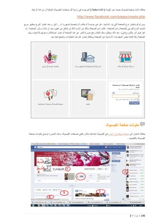 ‫يمكنك انشاء صفحة فيسبوك جديدة عبر أيقونة ( انشاء صفحة ) الموجودة في زاوية كل صفحات الفيسبوك الحالية أو من هذا الرابط:‬

‫‪http://www.facebook.com/pages/create.php‬‬
‫ومن ثم قم باختيار نوع الصفحة التي تود انشائها ، هل هي مؤسسة أم مكتب أم شخصية مشهورة أم ... الخ ، وعند اختيار النوع سيظهر مربع‬
‫لتحديد النوع الفرعي للصفحة واسم الصفحة ، اكتب اسم الصحفة وتأكد من اإلسم ألنك لن تتمكن من تغييره بعد ان انشاء ونشر الصفحة ، ثم‬
‫انقر فوق أمر (الشروع في) ، بعد ذلك سيطلب منك النظام رفع صورة لتعبر عن هذه الصفحة ثم اخبار اصدقائك ودعوتهم لالعجاب بهذه‬
‫الصفحة وكذا كتابة بعض المعلومات األساسية عن الصفحة ويمكنك تجاوز كل هذه الخطوات وتعديلها فيما بعد‬

‫مكونات صفحة الفيسبوك‬
‫يمكنك الدخول إلى صفحة موقع ثورة الوب في الفيسبوك لمشاهدة مثال واقعي لصحفات الفيسبوك، وهذه الصورة توضح مكونات صفحة‬
‫الفيسبوك بالتفصيل :‬

‫641 ‪| P a g e‬‬

 