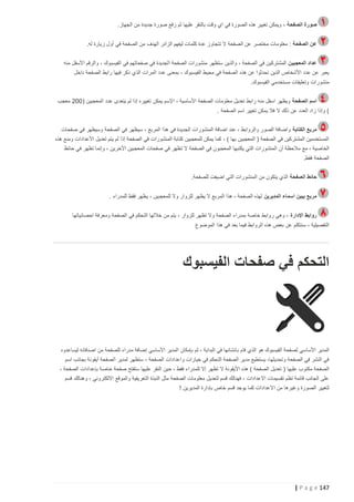 ‫صورة الصفحة ، ويمكن تغيير هذه الصورة في اي وقت بالنقر عليها ثم رفع صورة جديدة من الجهاز.‬
‫عن الصفحة : معلومات مختصر عن الصفحة ال تتجاوز عدة كلمات ليفهم الزائر الهدف من الصفحة في أول زيارة له.‬
‫عداد المعجبين المشتركين في الصفحة ، والذين ستظهر منشورات الصفحة الجديدة في صفحاتهم في الفيسبوك ، والرقم األسفل منه‬
‫يعبر عن عدد األشخاص الذين تحدثوا عن هذه الصفحة في محيط الفيسبوك ، بمعنى عدد المرات الذي ذكر فيها رابط الصفحة داخل‬
‫منشورات وتعليقات مستخدمي الفيسبوك.‬
‫اسم الصفحة ويظهر اسفل منه رابط تعديل معلومات الصفحة األساسية ، اإلسم يمكن تغييره إذا لم يتعدى عدد المعجبين ( 222 معجب‬
‫) وإذا زاد العدد عن ذلك ال فال يمكن تغيير اسم الصفحة .‬
‫مربع الكتابة واضافة الصور والروابط ، عند اضافة المنشورات الجديدة في هذا المربع ، سيظهر في الصفحة وسيظهر في صفحات‬
‫المستخدمين المشتركين في الصفحة ( المعجبين بها ) ، كما يمكن للمعجبين كتابة المنشورات في الصفحة إذا لم يتم تعديل األعدادات ومنع هذه‬
‫الخاصية ، مع مالحظة أن ال منشورات التي يكتبها المعجبون في الصفحة ال تظهر في صفحات المعجبين اآلخرين ، وإنما تظهر في حائظ‬
‫الصفحة فقط.‬
‫حائط الصفحة الذي يتكون من المنشورات التي اضيفت للصفحة.‬
‫مربع يبين اسماء المديرين لهذه الصفحة ، هذا المربع ال يظهر للزوار وال للمعجبين ، يظهر فقط للمدراء .‬
‫روابط اإلدارة ، وهي روابط خاصة بمدراء الصفحة وال تظهر للزوار ، يتم من خاللها التحكم في الصفحة ومعرفة احصائياتها‬
‫التفصيلية ، سنتكلم عن بعض هذه الروابط فيما بعد في هذا الموضوع‬

‫التحكم في صفحات الفيسبوك‬

‫المدير األساسي لصفحة الفيسبوك هو الذي قام ب انشائها في البداية ، ثم بإمكان المدير األساسي إضافة مدراء للصفحة من اصدقائه ليساعدوه‬
‫في النشر في الصفحة وتحديثها، يستطيع مدير الصفحة التحكم في خيارات واعدادات الصفحة ، ستظهر لمدير الصفحة أيقونة بجانب اسم‬
‫الصفحة مكتوب عليها ( تعديل الصفحة ) هذه األيقونة ال تظهر إال للمدراء فقط ، حين النقر عليها ستفتح صفحة خاصة بإعدادات الصفحة ،‬
‫على الجانب قائمة تظم تقسيمات االعدادات ، فهنالك قسم لتعديل معلومات الصفحة مثل النبذة التعريفية والموقع االلكتروني ، وهنالك قسم‬
‫لتغيير الصورة وغيرها من االعدادات كما يوجد قسم خاص بإدارة المديرين !‬

‫741 ‪| P a g e‬‬

 