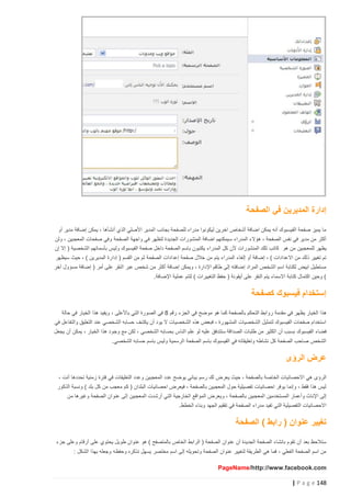 ‫إدارة المديرين في الصفحة‬
‫ما يميز صفحة الفيسبوك أنه يمكن اضافة أشخاص اخرين ليكونوا مدراء للصفحة بجانب المدير األصلي الذي أنشأها ، يمكن إضافة مدير أو‬
‫أكثر من مدير في نفس الصفحة ، هؤالء المدراء سيمكنهم اضافة المنشورات الجديدة لتظهر في واجهة الص فحة وفي صفحات المعجبين ، ولن‬
‫يظهر للمعجبين من هو كاتب تلك المنشورات ألن كل المدراء يكتبون باسم الصفحة داخل صفحة الفيسبوك وليس بأسمائهم الشخصية ( إال إن‬
‫تم تغيير ذلك من االعدادات ) ، إضافة أو إلغاء المدراء يتم من خالل صفحة إعدادات الصفحة ثم من القسم ( إدارة المديرين ) ، حيث سيظهر‬
‫مستطيل ابيض لكتابة اسم الشخص المراد إضافته إلى طاقم اإلدارة ، ويمكن إضافة أكثر من شخص عبر النقر على أمر ( إضافة مسؤول آخر‬
‫) وحين اكتمال كتابة االسماء يتم النقر على أيقونة ( حفظ التغييرات ) لتتم عملية اإلضافة.‬

‫إستخدام فيسبوك كصفحة‬
‫ه ذا الخيار يظهر في مقدمة روابط التحكم بالصفحة كما هو موضح في الجزء رقم 8 في الصورة التي باألعلى ، ويفيد هذا الخيار في حالة‬
‫استخدام صفحات الفيسبوك لتمثيل الشخصيات المشهورة ، فبعض هذه الشخصيات ال يود أن يكشف حسابه الشخصي عند التعليق والتفاعل في‬
‫فضاء الفيسبوك بسبب أن الكثير من طلبات الصداقة ستتدفق عليه لو علم الناس بحسابه الشخصي ، لكن مع وجود هذا الخيار ، يمكن أن يجعل‬
‫الشخص صاحب الصفحة كل نشاطه وتعليقاته في الفيسبوك باسم الصفحة الرسمية وليس باسم حسابه الشخصي.‬

‫عرض الرؤى‬
‫الرؤى هي االحصائيات الخاصة بالصفحة ، حيث ي عرض لك رسم بياني يوضح عدد المعجبين وعدد التعليقات في فترة زمنية تحددها أنت ،‬
‫ليس هذا فقط ، وإنما يوفر احصائيات تفصيلية حول المعجبين بالصفحة ، فيعرض احصائيات البلدان ( كم معجب من كل بلد ) ونسبة الذكور‬
‫إلى اإلناث وأعمار المستخدمين المعجبين بالصفحة ، ويعرض المواقع الخارجية التي أرشدت المعجبين إلى عنوان الصفحة وغيرها من‬
‫االحصائيات التفصيلية التي تفيد مدراء الصفحة في تققيم الجهد وبناء الخطط.‬

‫تغيير عنوان ( رابط ) الصفحة‬
‫ستالحظ بعد أن تقوم بانشاء الصفحة الجديدة أن عنوان الصفحة ( الرابط الخاص بالمتصفح ) هو عنوان طويل يحتوي على أرقام وعلى جزء‬
‫من اسم الصفحة الفعلي ، فما هي الطريقة لتغيير عنوان الصفحة وتحويله إلى اسم مختصر يسهل تذكره وحفظه وجعله بهذا الشكل :‬
‫‪PageName /http://www.facebook.com‬‬

‫841 ‪| P a g e‬‬

 