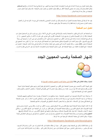 ‫يمكن تعديل العنوان من لوحة االعدادات في قسم ( المعلومات العامة ) حيث يتم التعبير عن الرابط في لوحة االعدادات بـ ( اسم المستخدم‬
‫) لكن النظام يشترط أن يصل عدد معجبي الصفحة ألكثر من 52 معجب لتتمكن من تعديل عنوان الصفحة ، كما يمكن أيضا ً تعديل عنوان‬
‫الصفحة من خالل هذا الرابط المباشر :‬

‫‪http://www.facebook.com/username‬‬
‫يقود هذا الرابط إلى صفحة مخصصة لتعديل اسم المستخدم لكل من الحساب الشخصي والصفحات التي يديرها ، لكن تنبه إلى أن التعديل‬
‫وتحديد العنوان مسموح لمرة واحدة فقط وإذا تم تحديده فال يمكن تغييره بعد ذلك.‬

‫تعديل اسم الصفحة‬
‫اسم الصفحة هو اإلسم الذي تظهر به الصفحة والمحدد بالرقم 4 في الصورة التي في األعلة ، وإلى زمن قريب كان من المستحيل تعديل اسم‬
‫الصفحة وذلك أن إدارة الفيسبوك تخشى أن يتم بيع وشراء الصفحات الكبرى التي تحتوي على عشرات اآلالف او ماليين المعجبين ، أو أن‬
‫يتم الترويج الصفحات بأسم اء جاذبة حتى يتم كسب الكثير من المعجبين ثم يتم تغيير االسم والتخصص إلى شيء آخر أو تحويلها إلى وسيلة‬
‫للترويج والتسويق ، لكن مؤخرا ً قامت إدارة الفيسبوك بتمكين خاصية تعديل إسم الصفحة لكن بشرط واحد ، هو أن ال يكون عدد المعجبين في‬
‫الصفحة قد تجاوز 222 معجب ، وذل ك لتعديل األسماء التي تحتوي على أخطاء إمالئية إذا تم التنبه لها في بداية انتشار الصفحة ، لتعديل اسم‬
‫الصفحة ، اتبع الخطوات التالية: من واجهة الصفحة انقر على ( تعديل الصفحة ) ثم ( المعلومات األساية ) ثم غير االسم في حقل ( اإلسم ) .‬

‫إشهار الصفحة وكسب المعجبين الجدد‬

‫تحديث: يمكنك االطالع على مقالة ( 25 طرق مجانية لكسب المعجبين لصفحات الفيسبوك )‬
‫تبقى المهمة األهم واألصعب وهي حصول الصفحة على الكثير من المعجبين ( المشتركين فيها ) فمن دونهم ستبقى الصفحة خاوية عديمة‬
‫الجدوى يكلم صاحبها نفسه فال يجد من يرد عليه او من يستقبل ويقرأ منشوراته التي يكتبها في الصفحة ، سنلخص األساليب والطرق لجلب‬
‫المعجبين الجدد إلى الصفحة فيما يلي/‬
‫1 - بواسطة دعوة األصدقاء ليصبحوا من المعجبين بالصفحة ، حيث يستطيع مدراء الصفحة أن يقوموا بدعوة أصدقائهم وتنبيههم بالصفحة‬
‫بواسطة أمر ( دعوة األصدقاء ) الموجود في ( راوبط اإلدارة ) كما هو موضح في الجزء رقم 8 في الصورة أعاله. أو نشر عنوان الصفحة‬
‫في الحائط لكي يصل إلى األصدقاء ، كما يمكن مراسلة بعض األصدقاء النشطين في الفيسبوك واعالمهم بالصفحة.‬
‫2 - إذا كانت الجهة صاحبة الصفحة لديها موقع الكتروني وهذا الموقع مشهور ويزوره الكثير من الزوار بشكل يومي ، فسوف يؤدي وضع‬
‫أيقونة الفيسبوك داخل الموقع االكتروني وربطها بصفحة الفيسبوك إلى تدفق الكثير من الزوار إلى الصفحة عبر الموقع االلكتروني ، وبالتالي‬
‫تسجيل االعجاب بالصفحة ، كما يوفر نظام الفيسبوك إضافات برمجية يمكن تركيبها في الموقع االلكتروني ، من هذه اإلضافات ( مربع‬
‫المعجبين ) الذي يوضح اسم ورابط صفحة الفيسبوك وعدد المعجبين ونموذج من صور المعجبين وأسمائهم في مربع يمكن التحكم في حجمة‬
‫بسهولة ، يمكن الذهاب إلى صفحة اإل ضافات البرمجية عبر هذا الرابط :‬

‫‪http://developers.facebook.com/docs/plugins‬‬
‫3 - إن نشاط الكتابة والنشر في الصفحة يجذب معجبين أكثر ، حيث أن هنالك امكانية نشر تلك المنشورات عبر األمر ( مشاركة ) الموجود‬
‫تحت كل منشور ، وعندما يكون المنشور مميزا ً فإن احتمالية نشره عبر ( مشاركة ) تكون أكبر ، وكلما ازدت المشاركة كلما علم به أناس‬

‫941 ‪| P a g e‬‬

 