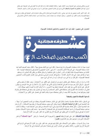 ‫آخرين وبالتالي يتعرفون على الصفحة ويزيد اإلقبال عليها ، وكذلك التعليقات كلما زادت كلما كان هذا أفضل في نشر الصفحة على نطاق‬
‫أوسع ، لهذا فإن المنشورات المميزة والمحفزة التي تؤدي إلى تفاعل المعجبين معها تكون ذا مردود إيجابي في انتشار واشتهار الصفحة.‬
‫4 -. الحل األخير لكسب معجبين هو حل غير مجاني ، فإدارة الفيسبوك لديها نظام اعالني يمكن استخدامه لنشر الصفحة في نطاق واسع داخل‬
‫محيط الفيسبوك و كسب الكثير من المعجبين ، ويمكن استهداف دول معينة واعمار زمنية محددة عبر استخدام النظام االعالني المدفوع في‬
‫الفيسبوك.‬

‫الحصول على معجبين ؛ كيف تزيد عدد المعجبين والمتابعين لصفحات الفيسبوك‬

‫ً‬
‫ليست مهارات انشاء صفحات الفيسبوك وادارتها صعبة ، فكل شيء مع التعلم يصبح سه ال ، لكنك ستجد الصعوبة فيما بعد‬
‫انشاء صفحة الفيسبوك ، في المرحلة األهم واألصعب ، أال وهي : كسب المعجبين ( المشتركين ) لصفحتك الجديدة ، فما‬
‫الفائدة من صفحة فيسبوك مليئة بالفوائد والدرر المنثورة على حائطها إن لم يكن هنالك من يتلقى تلك المنشورات ويستفيد‬
‫منها أو يتفاعل معها ، في هذه األسطر القادمة ، سأضع لكم عصارة خبرتي ومعرفتي حول افضل الطرق لكسب المعجبين‬
‫لصفحة الفيسبوك ، لكن قبل ان ابدأ في سرد الوسائل، اريد ان انبه إلى شيء مهم:‬
‫إنك ان اردت ان تنشر صفحتك على نطاق واسع ومن ثم تحصل على الكثير من االعجابات ، يجب عليك أن تهتم بركني‬
‫التسويق ، الركن األول هو جودة ما تقدم في الصفحة والركن الثاني هو االشهار ( أو االعالم ) ، في هذا الموضوع سيكون‬
‫التركيز على الركن الثاني وهو كيف تنشر الصفحة وليعلم بها اآلخرين ،، اما الركن األول ( الجودة ) فهو مهمتك أنت،‬
‫فحتى لو استخدمت هذه الطرق لنشر صفحتك ففي األخير المستخدم إن لم يجد أي محتوى جيد ومفيد في صفحتك فلن يشترك‬
‫فيها وسيتركها بعد ان يعلم بها، لذلك يجب ان تكون صفحتك مميزة وتقدم المفيد كي تحصل على الكثير من االعجابات.‬
‫5 -دعوة األصدقاء لالعجاب بالصفحة‬
‫في السابق ، كانت هن الك خاصية ساهمت بشكل كبير في انتشار صفحات الفيسبوك وجعلت من كسب المعجبين أمراً سهال ،‬
‫هذه الخاصية هي ( اقتراح الصفحة لألصدقاء ) حيث يمكن ألي معجب بصفحة فيسبوك أن يقترحها ألصدقائه ، اآلن لم تعد‬
‫ً‬
‫هذه الخاصية تعمل ،، لكن هنالك خاصية أقل فائدة منها وهي دعوة األ صدقاء من قبل مدير الصفحة نفسه ، يمكنك إذا كنت‬
‫صاحب صفحة فيسبوك أن تدعو أصدقائك لالنضمام إلى هذه الصفحة واالعجاب بها ، عندما تقوم بدعوة األصدقاء ستصل‬
‫اشعارات لهم في مربع االشعارات الذي يظهر في الشريط األزرق العلوي عند النقر على رمز الكرة األرضية.‬
‫طريقة دعوة األصدقاء : انقر على أيقونة ( بناء الجمهور ) الموجودة أعلى الصفحة ، ثم اختر "دعوة األصدقاء" ثم اختر‬
‫األصدقاء الذين تود دعوتهم وانقر بعد ذلك فوق ( تقديم )‬
‫عند ارسال الدعوات ، ستظهر لدى األصدقاء على شكل تنبيه يعرض عند النقر على رمز الكرة األرضية في الزاوية في‬
‫الشريط األزرق العلوي، و كذلك ستظهر في الجانب األيسر في صفحة استعراض الصفحات في هذا الرابط :‬

‫251 ‪| P a g e‬‬

 