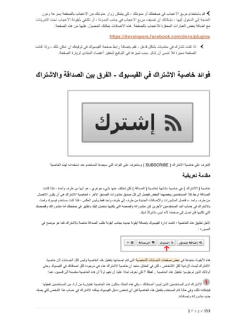 ‫قم باستخدام مربع االعجاب في صفحتك أو مدونتك ، كي يتمكن زوار مدونتك من االعجاب بالصفحة بسرعة ودون‬
‫الحاجة إلى الدخول إليها ، بإمكانك أن تضيف مربع االعجاب في جانب المدونة ، أو تكتفي بأيقونة االعجاب تحت التدوينات‬
‫مع اضافة بعض العبارات المحفزة لالعجاب بالصفحة. هذه االضافات يمكنك الحصول عليها من هذه الصفحة:‬
‫‪https://developers.facebook.com/docs/plugins‬‬
‫اذا كنت تشارك في منتديات بشكل فاعل ، فقم بإضافة رابط صفحة الفيسبوك في توقيعك إن امكن ذلك ، وإذا كانت‬
‫الصفحة مميزة فال تنسى أن تذكر سبب تميزها في التوقيع لتحفيز أعضاء المنتدى لزيارة الصفحة.‬

‫فوائد خاصية االشتراك في الفيسبوك - الفرق بين الصداقة واالشتراك‬

‫التعرف على خاصية االشتراك ( ‪ ) SUBSCRIBE‬وسنتعرف على الفوائد التي سيجدها المستخدم عند استخدامه لهذه الخاصية‬

‫مقدمة تعريفية‬
‫خاصية ( االشتراك ) هي خاصية مشابهة لخاصية ( الصداقة ) لكن تختلف عنها بشيء جوهري ، هو أنها من طرف واحدة ، فإذا كانت‬
‫الص داقة تربط كال المستخدمين ببعضهما البعض فيصل إلى كل صديق منشورات الصديق اآلخر ، فخاصية االشتراك هي أن يكون االتصال‬
‫من طرف واحد ،، فتصل المنشورات واإلضافات الجديدة من طرف إلى طرف واحد فقط وليس العكس ، فإذا كنت مستخدم فيسبوك وقمت‬
‫باالشتراك في حساب أحد المستخد مين اآلخرين فإن منشوراته وقصصه التي يكتبها ستصل إليك وتظهر في صفحتك أما منشوراتك وقصصك‬
‫التي تكتبها فلن تصل إلى صفحته ألنه ليس مشتركا ً لديك‬
‫ألجل تطبيق هذه الخاصية ؛ قامت إدارة الفيسبوك بإضافة أيقونة جديدة بجانب أيقونة طلب الصداقة خاصة باالشتراك كما هو موضح في‬
‫الصورة :‬

‫هذه األيقونة ستجدها في بعض صفحات الحسابات الشخصية التي قام اصحابها بتفعيل هذه الخاصية وليس لكل الحسابات ألن خاصية‬
‫االشتراك ليست الزامية لكل األشخاص ، لكن في المقابل ستجد أن خاصية االشتراك هذه هي موجودة لكل اصدقائك في الفيسبوك وحتى‬
‫أوالئك الذين لم يقوموا بتفعيل هذه الخاصية .. لماذا ؟ لكي نعرف لماذا علينا أن نفهم أوال ً أن هذه الخاصية منقسمة ألى قسمين، هما:‬
‫االشتراك لدى المستخدمين الذين ليسوا أصدقائك ، وفي هذه الحالة ستكون هذه الخاصية اختيارية من أراد من المستخدمين تفعيلها‬
‫فبإمكانه ذلك، وفي حال ة قام المستخدم بتفعيل هذه الخاصية فإن أي شخص داخل الفيسبوك يمكنه االشتراك في حساب هذا الشخص لكي يصله‬
‫جديد منشوراته وإضافاته.‬

‫351 ‪| P a g e‬‬

 