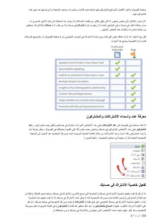 ‫صفحة الفيسبوك ) الحل األفضل ألنها تتيح للمشتركين فيها متابعة جديد كتابات ومنشورات صاحب الصفحة وال يوجد فيها حد معين لعدد‬
‫المشتركين فيها.‬
‫اآلن صار باإلمكان ألي شخص مشهور إذا كان يتلقى الكثير من طلبات الصداقة وإذا وصل عدد أصدقائه إلى الحد األعلى المسموح به ،‬
‫صار بإمكانه البقاء في حسابه وعلى المتابعين الجدد له أن يقوموا بالـ ( اشتراك) في حسابه بدال من طلب الـ ( صداقه ) فاالشتراك سيمكنهم‬
‫من متابعة منشورات وكتابات هذه الشخص المشهور .‬
‫لكن مع االعتبار أنه الزال هنالك بعض الفروقات بين ( خدمة االشتراك ف ي الحساب الشخصي ) و ( صفحة الفيسبوك ) ، ولتوضيح الفروقات‬
‫قامت ادارة الفيسبوك بوضع هذا الجدول:‬

‫معرفة عدد وأسماء االشتراكات والمشتركون‬
‫إذا كنت مستخدم في الفيسبوك فإن عدد االشتراكات تعني عدد األشخاص الذين أنت مشترك في حساباتهم وتتلقى جديد منشوراتهم ، وعدد‬
‫المشتركين تعني عدد األشخاص المشتركين في حسابك ويتابعون جديد منشوراتك التي تكتبها وتحديثاتك في الفيسبوك ، يمكن معرفة عدد‬
‫وأسماء المشتركين وكذا أسماء وعدد االشتراكات من خالل القائمة الجانبية الموجودة تحت صورتك الشخصية عند الدخول إلى الصفحة‬
‫الشخصية الخاصة بك أ و صفحة أي مستخدم الشخصية ، الحظ الصورة:‬

‫تفعيل خاصية االشتراك في حسابك‬
‫إذا لم تكن قد قمت بتفعيل خاصية االشتراك في حسابك ( الخاصية التي تسمح لآلخرين باالشتراك في حسابك ومتابعة جديد كتاباتك ) فإنك لن‬
‫تجد كلمة ( المشتركون ) ضمن القائمة تحت صورتك الشخصية ألنه ال يمكن ألحد االشتراك في حسابك إال إذا قمت بتفعيل هذه الخاصية‬
‫ابتداء ، لتفعيل خاصية االشتراك في حسابك الشخصي انقر فوق كلمة ( االشتراكات ) تحت صورتك الشخصية في صفحة حسابك ، ثم انقر‬
‫ً‬
‫على األيقونة الزرقاء المكتوب عليها ( السماح بالمشتركين ) ، بعد ذلك ستظهر لك كلمة ( المشتركون ) في القائمة الموجودة أسفل صورتك‬
‫الشخصية وعند النقر عليها ستجد اسماء األشخاص الذين سيقومون باالشتراك في حسابك ( دون اصدقائك ).‬

‫551 ‪| P a g e‬‬

 