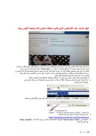 ‫كيف تعرف عدد األشخاص الذين قاموا بإخفاء منشوراتك بصفحة الفيس بوك‬

‫مرحبا بكم جميعا ،لفت انتباهي اليوم ميزة موجودة في موقع الفيس بوك منذ سنوات ،يعرفها الكثير ولكن القليل من يتحدث‬
‫عنها ،انها ميزة إخفاء المنشورات لصفحة معينة أو ما يعرف ب “‪ ”hide story‬وكنت دائما أتسائل ما هي يا ترى‬
‫المنشورات التي يقوم المعجبين بإخفائها أكثر من غيرها وبينما كنت ابحث في بعض المواقع المتخصصة في هذا الموضوع‬
‫، وجدت طريقة جميلة جدا يمكنك من خاللها موقع الفيس بوك من التعرف على عدد من األشخاص الذين قامو بإلغاء‬
‫المنشورات أو الذين ألغوا إشتراكهم بالصفحة بشكل نهائي .‬
‫هذه الطريقة لن تحتاج منك أن تكون على علم أو دراية كبيرة لتنفيذها ،قم فقط بإتباع الخطوات التالية :‬
‫‪ ‬أوالً قم بأخذ المعرف الخاص بصفحتك ”‪ “ID‬من خالل رابط أي صورة بالصفحة أو من خالل الدخول إلى‬
‫الصفحة الرئيسية هكذا:‬

‫‪‬‬

‫ثم نقوم بتغيير ”‪ “www‬إلى ”‪ “graph‬ثم ‪ ok‬لتظهر لك النافذة التالية والتي تحمل ‪ ID‬الخاص بصفحتك‬

‫‪ ‬األن إنسخ هذا المعرف ثم توجه إلى هذه الصفحة‬
‫/‪https://developers.facebook.com/tools/explorer‬‬
‫‪ ‬إضغط على ”‪ “Get Access Token‬لتفتح لك النافذة التالية وتأكد من وجود عالمة أمام ”‪“read_insights‬‬
‫في التبويب الثالث:‬

‫651 ‪| P a g e‬‬

 