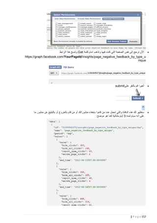 ‫‪ ‬األن ترجع إلى نفس الصفحة التي كنت فيها وتذهب امام كلمة ‪ Get‬وتنسخ هذا الرابط‬
‫‪https://graph.facebook.com/YourPageId /insights/page_negative_feedback_by_type_u‬‬
‫‪nique‬‬

‫‪‬‬

‫أخيرا قم بالنقر على ‪submit‬‬

‫‪‬‬

‫ستظهر لك هذه النافذة والتي تحمل عدد من قاموا بإخفاء منشوراتك أو من قام بالخروج أو بالتبليغ عن منشور ما‬
‫على أنه سبام لمدة 3 أيام متتالية كما هو موضح:‬

‫751 ‪| P a g e‬‬

 