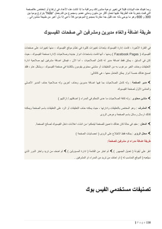 ‫ربما تفيدك هذه البيانات قليال في تغيير نوعية منشوراتك ومراقبة ما إذا كانت هذه األعداد في إرتفاع أو إنخفاض ،فالصفحة‬
‫التي قمت بتجربة هذه الطريقة عليها تحمل أكثر من مليون ومئتي عضو ومجموع من قام بعمل “‪ ”hide‬يتراوح يوميا بين‬
‫223 و 226 وهو ما يوحي بأنه عدد قليل جدا مقارنة بمجموع الموجودين فال داعي إذا بأن أغير من طبيعة منشوراتي .‬

‫طريقة اضافة والغاء مديرين ومشرفين الى صفحات الفيسبوك‬
‫في الفترة األخيرة ، قامت إدارة الفيسبو ك بإحداث تغييرات كثيرة في نظام موقع الفيسبوك ، منها تغييرات على صفحات‬
‫الفيسبوك ( ‪ ) Facebook Pages‬ومنها ، أنها قامت باستحداث ادوار جديدة وصالحيات إلدارة صفحة الفيسبوك ، حيث‬
‫كان في السابق ، يمكن فقط اضافة مدير له كامل الصالحيات ، أما اآلن ، فيمكن اضافة مشرفين لهم صالحية ادارة‬
‫التعليقات وحذف الغير مرغوب به من التعليقات أو منشئي محتوى يقومون بالكتابة في صفحة الفيسبوك ، وبشكل عام ، فلقد‬
‫اصبح هنالك خمسة أدوار يمكن التعامل معها ، هي كالتالي:‬
‫مدير الصفحة : وله كامل الصالحيات بما فيها اضافة مديرين وحذف آخرين وله صالحية حذف المدير األصلي‬
‫والمنشئ األول لصفحة الفيسبوك‬
‫منشئ محتوى : وله كافة الصالحيات ما عدى التحكم في المدراء ( اضافتهم / ازالتهم )‬
‫المشرف : وهو المختص بالتعليقات وادارتها ، حيث يمكنه حذف التعليقات أو الرد على التعليقات باسم الصفحة ويمكنه‬
‫كذلك ارسال ر سائل باسم الصفحة وعرض الرؤى‬
‫المعلن : مفيد في حالة كان هنالك داعمين للصفحة ليتمكنوا من انشاء اعالنات داخل الفيسبوك لصالح الصفحة.‬
‫محلل الرؤى : يمكنه فقط االطالع على الرؤى ( احصائيات الصفحة )‬
‫طريقة اضافة مدراء او مشرفين للصفحة:‬
‫انقر على أيقونة ( تعديل الجمهور )‬

‫ثم اختر من القائمة ( ادارة المسؤولين )‬

‫سيلعبه ( الموقع المناسب له ) او احذف من تريد من المدراء او المشرفين .‬

‫تصنيفات مستخدمي الفيس بوك‬

‫851 ‪| P a g e‬‬

‫ثم اضف من تريد واختر الدور الذي‬

 