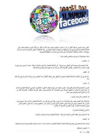 ‫الفيس بوك، اصبح موطنا ألكثر من 44.4 مليار مستخدم مسجل، هو مالذ من أكثر من 407 مليون مستخدم نشط علي‬
‫الشبكة االجتماعية الذين لديهم أنواع مختلفة من صفحات الملف الشخصي. هذه التشكيالت تظهر شخصية صاحب الحساب.‬
‫ومع ذلك، عادتك ونشاطتك االجتماعية على منصة هي مؤشرات الحقيقية للشخصية‬
‫وهنا سنوضح 1 انواع من مستخدمي الفيس بوك :‬
‫4 - المطارد:‬
‫هذا المستخدم لديه صعوبة في التخلي عن حسابة . الن النشاط المفضل لدية هو متابعة ومراقبة اعضاء اخرين وتواريخ ما‬
‫يقوموا بنشرة. هذا الشخص يفحص الفيسبوك أكثر من 14 مرات (في المتوسط) يوميا للمراقبة‬
‫0 - الطفل :‬
‫هذا النوع من االعضاء النشاط المفضل لديهم هو التعليق على حائط األطفال. هذا الشخص يندرج تحت الديموغرافي 00 -12‬
‫سنة.‬
‫2 - مبتدئ‬
‫الصورة الشخصية للمستخدم الفيسبوك بتكون مأخوذة من جهاز الهاتف الذكي أو الكمبيوتر اللوحي, النشاط المفضل لدية هو‬
‫أن يشارك فى االعجاب أو التعليق على كل شيء الفيسبوك. هذا الشخص يقوم بالنقر على كل متعلقات الفيسبوك أكثر من‬
‫14 مراة (في المتوسط) في شهر واحد.‬
‫1 - الشخص الذي ينشر المزيد :‬
‫مشاركات هذا العضو بتقوم على التحديثات من أي شيء وكل شيء في كل مرة. النشاط المفضل لدية هو نشر جميع غرف‬
‫المنزل. هذا الشخص ينتمي إلى 4.1 مليون شخص الذين ينشرون المزيد عن موقعهم يوميا، و7.1 مليون شخص الذين‬
‫يحبون الصفحة الخاصة حول الظروف الصحية أو العالج‬
‫0 -المروج للعالمة التجارية :‬
‫هذا المستخدم ينشر فقط األخبار الخاصة بشركتة . النشاط المفضل لدية هو للعمل، والعمل،.‬
‫2. الخائف‬
‫حساب هذا المستخدم في مجموع الحملة االمنية. النشاط المفضل لدية هو انشاء أسماء مستعارة للخصوصية وتمويه الرقمية.‬
‫7. الشخص المحافظ:‬
‫951 ‪| P a g e‬‬

 