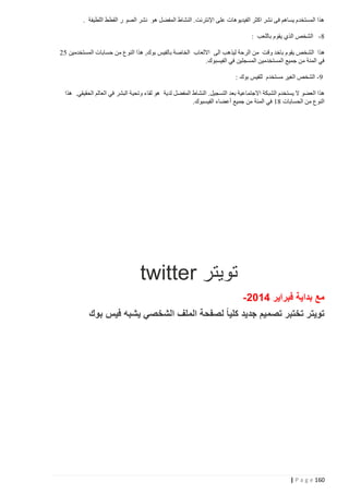 ‫هذا المستخدم يساهم فى نشر اكثر الفيديوهات على اإلنترنت. النشاط المفضل هو نشر الصو ر القطط اللطيفة .‬
‫4 - الشخص الذي يقوم باللعب :‬
‫هذا الشخص يقوم باخد وقت من الرحة ليذهب الى االلعاب الخاصة بالفيس بوك, هذا النوع من حسابات المستخدمين 00‬
‫في المئة من جميع المستخدمين المسجلين في الفيسبوك.‬
‫1 - الشخص الغير مستخدم للفيس بوك :‬
‫هذا العضو ال يستخدم الشبكة االجتماعية بعد التسجيل. النشاط المفضل لدية هو لقاء وتحية البشر في العالم الحقيقي. هذا‬
‫النوع من الحسابات 44 في المئة من جميع أعضاء الفيسبوك.‬

‫تويتر ‪twitter‬‬
‫مع بداية فبراير 4520-‬
‫تويتر تختبر تصميم جديد كليا ً لصفحة الملف الشخصي يشبه فيس بوك‬

‫261 ‪| P a g e‬‬

 