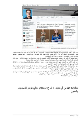 ‫بدأت تويتر تختبر تصميم جديد كليا ً لصفحة الملف الشخصي للمستخدمين بطريقة مستوحاة من فيس بوك حيث تعرض‬
‫صورة المستخدم في القسم األيسر ( أو األيمن حسب اللغة) وتحته النبذة التعريفية واسم الحساب و اسم المستخدم وبجانبها‬
‫عدد التغريدات والتفضيالت والمتابعين وغيرها من المعلومات.‬
‫وتقسم الصفحة إلى قسم علوي مشابه لتصميم صفحة الملف الشخصي في فيس بوك حيث يحوي صورة غالف و مشاركات‬
‫الحساب على الخدمة، وتحت الصورة هناك مقترحات الحسابات للمتابعة و المواضيع األكثر رواجا ً.‬
‫وفي القسم األكبر من الصفحة تظهر التغريدات بشكل كبير و واسعة وخط كبير وأسفل كل تغريدة هناك أزرار التفاعل‬
‫اإلجتماعي معها كالرد بتغريدة و إعادة التغريد والتفضيل.‬
‫ومن جهتها رفضت تويتر التعليق على الصورة المسربة للتصميم الجديد، حيث أنه قد يكون أحد التصاميم المختبرة حيث‬
‫تعرف الشركة بإجراءها إختبارات اإلستخدام المتنوعة على مختلف العناصر ومن خالل رصد تفاعل المستخدمين مع‬
‫التصاميم الجديدة تقرر المتابعة فيها أو التخلي عنها.‬
‫يذكر أن تويتر عممت تصميم الموقع الجديد مؤخراً‬
‫على كافة المستخدمين حيث أصبح باللون األبيض الباهت مع شعار‬
‫تويتر العصفور األزرق في منتصف الصفحة وتم تحسين تصميم األزرار.‬
‫ما رأيكم بالتصميم الجديد أعاله؟‬

‫خطواتك األولى في تويتر ؛ شرح استخدام موقع تويتر للمبتدئين‬
‫بالصور‬

‫161 ‪| P a g e‬‬

 