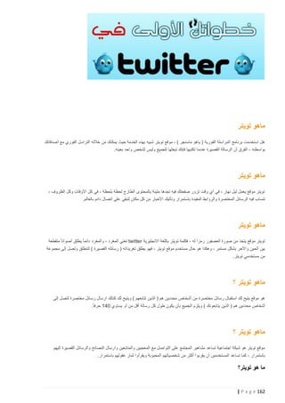 ‫ماهو تويتر‬
‫هل استخدمت برنامج المراسلة الفورية ( ياهو ماسنجر ) ، موقع تويتر شبيه بهذه الخدمة حيث يمكنك من خالله التراسل الفوري مع أصدقائك‬
‫بواسطته ، الفرق أن الرسالة القصيرة عندما تكتبها فإنك تبعثها للجميع وليس لشخص واحد بعينه.‬

‫ماهو تويتر‬
‫تويتر موقع يعمل ليل نهار ، في أي وقت تزور صفحتك فيه تجدها مليئة بالمحتوى الطازج لحظة بلحظة ، في كل األوقات وكل الظروف ،‬
‫تنساب فيه الرسائل المختصرة والروابط المفيد ة باستمرار وتأتيك األخبار من كل مكان لتبقى على اتصال دائم بالعالم.‬

‫ماهو تويتر‬
‫تويتر موقع يتخذ من صورة العصفور رمزا له ، فكلمة تويتر باللغة االنجليزية ‪ twitter‬تعني المغرد ، والمغرد دائما ً يطلق أصواتا ً متقطعة‬
‫بين الحين واآلخر بشكل مستمر ، وهكذا هو حال مستخ دم موقع تويتر ، فهو يطلق تغريداته ( رسائله القصيرة ) لتنطلق وتصل إلى مجموعة‬
‫من مستخدمي تويتر.‬

‫ماهو تويتر ؟‬
‫هو موقع يتيح لك استقبال رسائل مختصرة من أشخاص محددين هم ( الذين تتابعهم ) ويتيح لك كذلك ارسال رسائل مختصرة لتصل إلى‬
‫أشخاص محددين هم ( الذين يتابعونك ) ويلزم الجميع بأن يكون طول كل رسالة أقل من أو يساوي 241 حرفا ً.‬

‫ماهو تويتر ؟‬
‫موقع تويتر هو شبكة اجتماعية تساعد مشاهير المجتمع على التواصل مع المعجبين والمتابعين وارسال النصائح والرسائل القصيرة إليهم‬
‫باستمرار ، كما تساعد المستخدمين أن يقربوا أكثر من شخصياتهم المحبوبة ويقرأوا ثمار عقولهم باستمرار.‬

‫ما هو تويتر؟‬

‫261 ‪| P a g e‬‬

 
