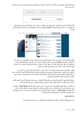 ‫محببة لديك فسيكون موقع تويتر مزعجا ً لك ، وإذا اخترت أشخاصا ً تحب كتاباتهم وتهوى جديدهم فستحب تويتر ألنه يقدم لك‬
‫ما تحب ممن تحب .‬

‫مثال/ قم بكتابة أسماء بعض المشاهير الذين تتابعهم وتحب كتاباتهم ، او اكتب اسماء أصدقائك الذين تعرف انهم مشتركون‬
‫في موقع تويتر . ثم انقر على ايقونة البحث ( ‪ ) search‬ليظهر لك األسماء المتشابهة مع عبارة البحث التي كتبتها كما في‬
‫الصورة:‬

‫ستظهر لك قائمة باألسماء القريبة من بحثك ، كل نتيجة تحتوي على إسم صاحب الحساب ونبذة قصيرة عنه، وبجانب كل‬
‫ذلك هنالك زر المتابعة ( ‪ ) Follow‬وهو ال زر الخاص بالمتابعة ، فبمجرد النقر عليه تصير متابع اً لكل كتاباته وجديده ،‬
‫وسنالحظ أنه بعد النقر عليه ستتغير كلمة الزر ويتغير لونه إلى األخضر وهو دليل أنك تتابع هذا الشخص ، وإذا أحببت أن‬
‫تلغي المتابعة فما عليك إال النقر عليه مرة أخرى لكي تتوقف عن متابعته.‬
‫وه كذا ما عليك إلى أن تقوم بمجموعة عمليات بحث ثم النقر على زر المتابعة حتى تحصل على عدد ال بأس به من‬
‫األشخاص الذين تتابعهم ،، وطبعا ً يمكنك أن تتباع جهات ومواقع اخبارية وقنوات فضائية مثل قناة الجزيرة االخبارية ، حيث‬
‫ان معظم الجهات اإلعالمية اليوم اصبح لها تواجداً في مواقع الشبكات االجتماعية ومن أهمها موقع تويتر ، فتويتر يسهل‬
‫عملية ارسال األخبار القصيرة للمتابعين والمستخدمين.‬
‫مالحظة/ هنالك بعض األشخاص الذي يكتبون اسمائهم باللغة االنجليزية ، وحين البحث عنهم باللغة العربية ال تظهر النتائج‬
‫،، فإذا واجهت مشكلة من هذ ا القبيل فجرب كتابة إسم الشخص باللغة اإلنجليزية أو حتى كتابة لقبه لتصل إليه.‬
‫بعد االنتهاء من عملية اختيار المتابَعين هذه ، انقر على الزر األزرق الموجود أسفل الصفحة ( ‪ .) Next Step‬سينتقل بك‬
‫تويتر إلى صفحة استيراد قائمة أصدقائك من البريد االلكتروني الخاص بك ، يمكنك تجاوز هذه الخطوة بالنقر على الزر‬
‫اسفل الصفحة ( ‪ ، ) Skip import‬بعدها يجب عليك الذهاب إلى بريدك االلكتروني الذي ستجد فيه رسالة من موقع تويتر‬
‫، فيها رابط يجب عليك النقر عليه لكي يتفعل حسابك بشكل كامل.‬
‫بدء استخدام تويتر‬
‫بعد أن تنهي الخطوة السابقة ، ست نتقل إلى صفحتك الرئيسية التي تتكون من عدة أجزاء كما في الصورة‬

‫461 ‪| P a g e‬‬

 