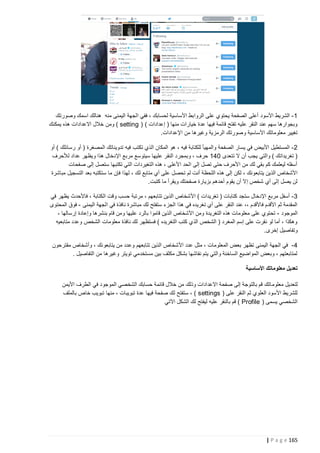 ‫1 - الشريط األسود أعلى الصفحة يحتوي على الروابط األساسية لحسابك ، ففي الجهة اليمنى منه هنالك اسمك وصورتك‬
‫وبجوارها سهم عند النقر عليه تفتح قائمة فيها عدة خيارات منها ( إعدادات ) ( ‪ ) setting‬ومن خالل االعدادات هذه يمكنك‬
‫تغيير معلوماتك األساسية وصورتك الرمزية وغيرها من اإلعدادات.‬
‫2 - المستطيل األبيض في يسار الصفحة والمهيأ للكتابة فيه ، هو المكان الذي تكتب فيه تدويناتك المصغرة ( أو رسائلك ) أو‬
‫( تغريداتك ) والتي يجب أن ال تتعدى 241 حرف ، وبمجرد النقر عليها سيتوسع مربع اإلدخال هذا ويظهر عداد لألحرف‬
‫أسفله ليعلمك كم بقي لك من األحرف حتى تصل إلى الحد األعلى ، هذه التغيردات التي تكتبها ستصل إلى صفحات‬
‫األشخاص الذين يتابعونك ، لكن إلى هذه اللحظة أنت لم تحصل على أي متابع لك ، لهذا فإن ما ستكتبه بعد التسجيل مباشرة‬
‫ِ‬
‫لن يصل إلى أي شخص إال أن يقوم أحدهم بزيارة صفحتك ويقرأ ما كتبت.‬
‫3 - أسفل مربع اإلدخال ستجد كتابات ( تغريدات ) األشخاص الذين تتابعهم ، مرتبة حسب وقت الكتابة ، فاألحدث يظهر في‬
‫المقدمة ثم األقدم فاألقدم ،، عند النقر على أي تغريده في هذا الجزء ستفتح لك مباشرة نافذة في الجهة اليمنى - فوق المحتوى‬
‫الموجود - تحتوي على معلومات هذه التغريدة ومن األشخاص الذين قاموا بالرد عليها ومن قام بنشرها وإعادة إرسالها ،‬
‫وهكذا ، أما لو نقرت على إسم المغرد ( الشخص الذي كتب التغريده ) فستظهر لك نافذة معلومات الشخص وعدد متابعيه‬
‫وتفاصيل إخرى.‬
‫4 - في الجهة اليمنى تظهر بعض المعلومات ، مثل عدد األشخاص الذين تتابعهم وعدد من يتابعونك ، وأشخاص مقترحون‬
‫لمتابعتهم ، وبعض المواضيع الساخنة والتي يتم نقاشها بشكل مكثف بين مستخدمي تويتر وغيرها من التفاصيل .‬
‫تعديل معلوماتك األساسية‬
‫لتعديل معلوم اتك قم بالتوجة إلى صفحة االعدادات وذلك من خالل قائمة حسابك الشخصي الموجود في الطرف األيمن‬
‫للشريط األسود العلوي ثم النقر على ( ‪ ، ) settings‬ستفتح لك صفحة فيها عدة تبويبات ، منها تبويب خاص بالملف‬
‫الشخصي يسمى ( ‪ ) Profile‬قم بالنقر عليه ليفتح لك الشكل اآلتي‬

‫561 ‪| P a g e‬‬

 
