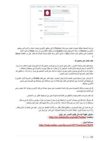 ‫من هذه الصفحة يمكنك تحديث واختيار صورتك ( ‪ ) Picture‬التي ستظهر لآلخرين بجانب اسمك، واإلسم الذي سيظهر‬
‫لآلخرين ( ‪ ، ) Name‬والبلد الذي تعيش فيه ( ‪ ) Location‬وموقعك اإللكتروني إن وجد ( ‪ ) Web‬وأخيرا النبذة‬
‫المختصرة التي ستظهر تحت إسمك ( ‪ ، ) Bio‬ثم في األخير وبعد اكمال تحديث البيانات قم بالنقر على زر الحفظ ( ‪Save‬‬
‫).‬
‫كيف تحصل على متابعين لك‬
‫عرفنا كيف تقوم بمتابعة اآلخرين ،، لكن ماهي السبل يا ترى في كسب متابعين لك أنت لكي يصل إليهم ما تكتب وما ترسل‬
‫؟؟ لألسف ال يوجد طريقة مباشرة لكسب المتابعين إال أن يعثروا هم عليك ويقوموا باالشتراك في صفحتك ومتابعتك ،‬
‫سيكون لنا موعد قادم في موضوع خاص بطرق وأساليب تساعدك على كسب المتابعين في تويتر ان شاء هللا ، وسأكتفي هنا‬
‫بكتابة بعض النصائح السريعة للحصول على متابعين:‬
‫1 - قم بنشر عنوان صفحة تويتر الخاصة بك ( يمكن الحصول عليها بالنقر على كلمة ‪ Profile‬من الشريط األسود العلوي )‬
‫في توقيعك في المنتديات وفي المواقع التي تكتب فيها مقاالت أو بين اصدقائك وفي صفحتك في الفيسبوك حتى يتسنى‬
‫لآلخرين متابعتك.‬
‫2 - قم بتحديث بياناتك الشخصية وصورتك والنبذة المختصرة حتى يسهل إيجادك من قبل اآلخرين ويعرفوا أنك شخص جدي‬
‫في التعامل مع موقع تويتر.‬
‫3 - اكتب تغريدات نافعة ومفيدة والتنقطع عن الكتابة لمدة طويلة حتى وإن لم يتابعك الكثير من األشخاص.‬
‫4 - مع كثر اشتراكك في صفحات اآلخرين ( متابعتك لهم ) ستجد أن بعضا ً من هؤالء سيقومون باالشتراك في حسابك‬
‫ومتابعتك إذا ما وجدو ا فوائد من تغريداتاك السابقة ، ألنه يتم ارسال رسالة تنبيهية لكل عضو تقوم بمتابعته.‬
‫إلى هنا نصل إلى نهاية الموضوع ، وب الطبع هنالك الكثير من األشياء لتتعلمها عن توتير ، فهذه هي الخطوات األولى فقط ،‬
‫وإذا أردت معرفة المزيد ، فعليك الممارسة ومتابعة التحديثات ال تي تنشر عن تويتر في‬

‫مشابل: كيفية البدء في تقديم التماس عبر تويتر‬
‫ويكيبيديا ‪: http://en.wikipedia.org/wiki/Twitter‬‬
‫مساعدة تويتر :‬
‫57381/‪http://help.twitter.com/forums/10711/entries‬‬

‫661 ‪| P a g e‬‬

 