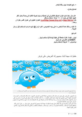 ‫٤ .اتبع تعليمات تويتر وفقا لبلدكم .‬
‫نصائح وخدع -‬
‫•إلرسال رابط، ضع عنوان الموقع اإللكتروني في تحديثك وسيتم تحويله تلقائيا إلى وصلة يمكن النقر‬
‫عليها. للبقاء في حدود الـ ١٤١ حرفا، استخدام مواقع‬
‫مثل //‪ http://bit.ly‬و//‪http://www.tiny.cc‬لتحويل العنوان الطويل إلى عنوان أقصر بنقرة زر‬
‫واحدة .‬
‫إذا كانت رسالتك هامة لشخص ما على وجه الخصوص، اكتب الرمز @ متبوعا باسم المستخدم قبل إرسال‬
‫التويتة .‬
‫المراجع‬
‫تويتر.. كيف؟: نظرة متعمقة في كيفية (ولماذا!) نستخدم تويتر .‬
‫:‪CNET‬دليل إلكتروني عن تويتر‬
‫دوشدوش: ١١ طريقة الستخدام تويتر‬

‫خطوات مهمة لبناء جمهورك العريض على تويتر‬

‫بناء الجمهور العريض على تويتر سواء لشركتك أو مؤسستك او حتى لك شخصيا يعد من األمور البسيطة و‬
‫الممكنة جدا‬

‫بناء الجمهور العريض على تويتر هو هدف كل مستخدمي شبكة التدوين المصغر الشهيرة ، فما بالك بالشركات و المؤسسات‬
‫المتواجدة عليها ؟ شيء طبيعي أنها تهدف أيضا لنفس المقصد ، و إذا كنت تملك أنت ايضا موقع على الويب أو مشروع على‬
‫أرض الواقع أو كنت صاحب مؤسسة و ربما شركة فال شك أن دخولك إلى هذه الصفحة جاء بناء على إرادتك في بناء جمهور‬
‫عريض على تويتر لعالمتك التجارية.‬
‫حسنا نحن اليوم سنتعرف في هذا المقال على خمسة خطوات مهمة لبناء جمهورك العريض على تويتر ، و على أساس ذلك‬
‫ستتحقق الشهرة إلسمك و عالمتك التجارية و أراءك و مؤسستك و منتجاتك بالتأكيد و بالتالي قد تستغل ذلك للربح أو إلقناع‬
‫الناس بفكرة معينة.‬

‫861 ‪| P a g e‬‬

 