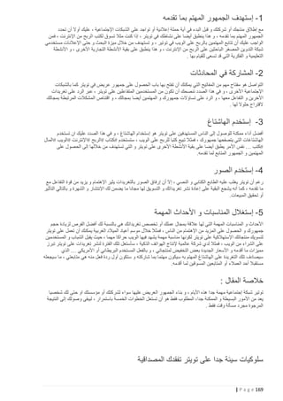 ‫1- إستهدف الجمهور المهتم بما تقدمه‬
‫مع إطالق منتجك أو شركتك و قبل البدء في أية حملة إعالنية أو تواجد على الشبكات اإلجتماعية ، عليك أوال أن تحدد‬
‫الجمهور المهتم بما تقدمه ، و هذا ينطبق أيضا على نشاطك في تويتر ، إذا كنت مثال تسوق لكتب الربح من اإلنترنت ، فمن‬
‫الواجب عليك أن تتابع المهتمين بالربح على الويب في توتير ، و تستهدف من خالل ميزة البحث و حتى اإلعالنات مستخدمي‬
‫شبكة التدوين المصغر الباحثين على الربح من اإلنترنت ، و هذا ينطبق على بقية األنشطة التجارية األخرى ، و األنشطة‬
‫التعليمية و الفكرية التي قد تسعى للقيام بها .‬

‫2- المشاركة في المحادثات‬
‫التواصل هو مفتاح مهم من المفاتيح التي يمكنك أن تفتح بها باب الحصول على جمهور عريض في تويتر كما بالشبكات‬
‫اإلجتماعية األخرى ، و في هذا الصدد ننصحك أن تكون من المستخدمين المتفاعلين على تويتر ، عبر الرد على تغريدات‬
‫األخرين و التفاعل معها ، و الرد على تساؤالت جمهورك و المهتمين أيضا بمجالك ، و اقتناص المشكالت المرتبطة بمجالك‬
‫القتراح حلوال لها .‬

‫3- إستخدم الهاشتاغ‬
‫أفضل أداء ممكنة للوصول إلى الناس المستهدفين على تويتر هو إستخدام الهاشتاغ ، و في هذا الصدد عليك ان تستخدم‬
‫الهاشتاغات التي يتصفحها جمهورك ، فمثال تبيع كتبا للربح على الويب ، ستستخدم #كتاب #الربح #اإلنترنت #الويب #المال‬
‫#كتب … نفس األمر يطبق أيضا على بقية األنشطة األخرى على تويتر و التي تستهدف من خاللها إلى الحصول على‬
‫المهتمين و الجمهور المتابع لما تقدمه.‬

‫4- إستخدم الصور‬
‫رغم أن تويتر يغلب عليه الطابع الكتابي و النصي ، إال أن إرفاق الصور بالتغريدات يثير اإلهتمام و يزيد من قوة التفاعل مع‬
‫ما تقدمه ، كما أنه يشجع البقية على إعادة نشر تغريداتك و التسويق لها مجانا ما يضمن لك اإلنتشار و الشهرة و بالتالي التأثير‬
‫أو تحقيق المبيعات.‬

‫5- إستغالل المناسبات و األحداث المهمة‬
‫األحداث و المناسبات المهمة التي لها عالقة بمجال عملك أو تخصص تغريداتك هي بالنسبة لك أفضل الفرص لزيادة حجم‬
‫جمهورك و الحصول على المزيد من اإلهتمام من الناس ، فمثال خالل موسم أعياد الميالد الغربية يمكنك أن تعمل على تويتر‬
‫لتسويك منتجاتك اإلستهالكية على تويتر لكونها مناسبة مهمة يشهد فيها الويب حراكا مهما ، حيث يقبل الشباب و المستخدمين‬
‫على الشراء من الويب ، فمثال لدي شركة عالمية إلنتاج الهواتف الذكية ، سأستغل تلك الفترة لنشر تغريدات على تويتر تبرز‬
‫مميزات ما أقدمه و األسعار الجديدة بعض التخفيض لمنتجاتي ، و بالفعل المستخدم البريطاني أو األمريكي … الذي‬
‫سيصادف تلك التغريدة على الهاشتاغ المهتم به سيكون مهتما بما شاركته و ستكون أول ردة فعل منه هي متابعتي ، ما سيجعله‬
‫مستقبال أحد العمالء أو المتابعين المسوقين لما أقدمه.‬

‫خالصة المقال :‬
‫توتير شبكة إجتماعية مهمة جدا هذه األيام ، و بناء الجمهور العريض عليها سواء لشركتك أو مؤسستك او حتى لك شخصيا‬
‫يعد من األمور البسيطة و الممكنة جدا، المطلوب فقط هو أن تستغل الخطوات الخمسة باستمرار ، ليبقى وصولك إلى النتيجة‬
‫المرجوة مجرد مسألة وقت فقط .‬

‫سلوكيات سيئة جدا على تويتر تفقدك المصداقية‬

‫961 ‪| P a g e‬‬

 