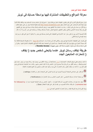 ‫تطبيقات عملية على تويتر‬

‫معرفة المواقع والتطبيقات المشترك فيها بواسطة حسابك في تويتر‬
‫تويتر يسمح ل لمواقع االخرى التي تقوم بتطوير تطبيقات تعمل مع نظام تويتر ، تسمح لها بأن تستخدم حساب المستخدم بعد موافقته بذلك لتأدية‬
‫مهام معينة تخدم المستخدم، على سبيل المثال موقع ‪ http://www.tweetdeck.com‬يقدم تطبيقا لمتابعة تويتر من على سطح المكتب‬
‫وربط اكثر من حساب في نفس الوقت ، وعند بدء استخدام هذا التطبيق يجب ان يقوم المستخدم بإدخال بيانات حسابه في تويتر في التطبيق‬
‫لكي يتم ربطه بحسابه األصلي وبالتالي سيكون التطبيق والموقع المطور متصال بحسابك ويمكنه ان يستخدمه في امور اخرى إذا أراد ذلك.‬
‫لذلك النصيحة األولى هي أن تكون حذرا عند االشترك في التطبيقات التي تتصل بحسابك في تويتر وال توافق إال على الذي تثق به ومن لديه‬
‫سمعه طيبه في الوسط التقني.‬
‫لكي تتعرف على التطبيقات المشترك فيها في تويتر وبالتالي الغاء أي واحدة أردت ، قم باتباع هذا الرابط ، إذا لم تفتح لك الصفحة فتأتكد أوال‬
‫أنك مسجال الدخول في موقع تويتر قبل الذهاب للصفحة ، بعد الدخول إلى الصفحة ستجد قائمة بالمواقع والتطبيقات المشترك فيها ، يمكن أن‬
‫تلغي ارتباط حسابك بأي موقع او تطبيق بواسطة النقر على ايقونة ( ‪.) Revoke Access‬‬

‫طريقة إيقاف رسائل تويتر عندما يتابعني شخص جديد ( إيقاف‬
‫) إشعارات المتابعين الجدد‬
‫إذا كنت مستخدم فعلي لموقع الشبكات االجتماعية ( تويتر ) فستالحظ أن بريدك االلكتروني سيصل إليه رسالة جديدة من تويتر عندما يقوم‬
‫أحدهم بمتابعتك ، وستجد الكثير من الرسائل تمأل صندوق الوارد الخاص بك إذا كنت شخص مشهور وكانت عدد المتابعات لحاسبك في تويتر‬
‫كثيرة كل يوم ، إذا كنت ترد إيقاف تدفق رسائل اإلشعارات التي يتم ارسالها عندما تكسب متابعين جدد فاتبع الخطوات التالية/‬
‫قم بالنقر على اسمك في الصفحة الرئيسية الموجود في الزاوية اليمنى أعلى الصفحة واختر من القائمة ( ‪.) settings‬‬
‫من صفحة اعدادات حسابك الشخصي ، اختر التبويب الخاص برسائل اإلشعارات ( ‪.) Notifications‬‬
‫ستجد عدة خيارات وعالمات التصويب أمام تلك الخيارات ،، الخيار الخاص برسائل المتابعة الجديدة اسمه: ( ‪I'm followed by‬‬
‫‪ ، ) someone new‬قم بإلغاء عالمة التصويب من عليه ثم انقر على أيقونة الحفظ ( ‪.) Save‬‬
‫وبهذا نكون قد شرحنا طريقة ايقاف رسائل أشعارات المتابعين الجدد في تويتر‬

‫271 ‪| P a g e‬‬

 