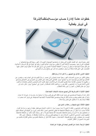 ‫خطوات هامة إلدارة حساب مؤسسه/منظمة/شركة‬
‫في تويتر بفعالية‬

‫تعتبر منصة تويتر أحد أفضل الطرق التي يمكن أن تستخدمها الجمعيات الخيرية أو الغير ربحية للترويج لمنتجاتها و‬
‫الفعاليات التي ترعها. وخصوصا ألولئك الذين ال يملكون ميزانيات اعالنية كبيرة. وكما هو الحال في كل الوسائل االعالنية،‬
‫فان لكل منصة اجتماعية ما يمكن أن نسميه بـ “الخلطة الخاصة” للنجاح. في ما يلي أنقل لكم 11 خطوة يجب العمل عليها‬
‫للحصول على أعلى فائدة ممكنة من تويتر مستفيدين مما نشر في موقع بزنس تو كميونتي.‬
‫الخطوة األولى: تفاعل مع الجمهور و ال تكن أداة ارسال فقط.‬
‫يخطئ الكثير من مديري الحسابات الغير ربحية عندما يتحولون الى مصدر ارسال للتغريدات في اتجاه واحد و يبتعدون عن‬
‫التفاعل مع المغردين ليص بحوا خارج “ مجتمع ” تويتر التفاعلي الذي يعتمد على النقاش بين المغردين في االتجاهين (مستمع‬
‫و متلقي). لذا ينصح و كقاعدة عامة بتقسيم التغريدات الى 3 أقسام: اجعل القسم األول للمحتوى الخاص بالمنشأة. ثم القسم‬
‫الثاني إلعادة تغريد آراء المتابعين و أفكارهم. و دع القسم الثالث للمناقشة و الحوار في “ مجتمع” تويتر. تذكر دائما بأن‬
‫تويتر هو مكان للنقاش و الحوار و ليس مكانا للخطب.‬
‫الخطوة الثانية: ال تقم بالربط اآللي لجميع حسابات الشبكات االجتماعية:‬
‫تذكر دائما أن طبيعة المستخدمين في تويتر ليست كتلك التي في فايس بوك أو انستغرام او بنترست او غيرها. لذا حاول‬
‫دائما أن تقوم بتقديم محتوى مناسب لكل شريحة مستخدمين طبقا للمنصة االجتماعية المستهدفه. في تويتر أنت محدود بـ‬
‫241 حرفا وهو ما ال ينطبق على فايس بوك مثال.‬
‫الخطوة الثالثة: تابع متابعيك و رعاتك و المتبرعين‬
‫هل لديك آالف المتابعين و لكنك ال تتابع اال عددا محدودا جدا. اذا كانت االجابة بنعم فلعل عليك أن تعيد دراسة هذا القرار‬
‫لثالثة أسباب: أوال تذكر أن عدم متابعتك لمتابعيك قد تعطي المتابعين شعورا بأنك تشعر بشيء من الفوقيه في تعاملك معهم‬
‫او متابعتهم وهو ما ال تريد أن يصل لمتابعيك خصوصا أنك جمعية خيرية أو غير ربحية. ثانيا: تذكر أن متابعتك لمتابعيك‬
‫تعطيهم شعورا بالرضى الداخلي و السعادة وهو ما سيجعلهم فخورين بك و بما تقدمه منظمتك أو جمعيتك ، ليس ذلك‬
‫فحسب، بل سيعملون على ترويج قضيتك االجتماعية و دعمها. ثالثا تذكر أن متابعتك للمغردين ستغذي أفكارك بالعديد من‬
‫التغريدات المميزة و األفكار الجديدة.‬
‫الخطوة الرابعة: تحدث عن قصص نجحت في حلها ال عن نفسك‬

‫371 ‪| P a g e‬‬

 