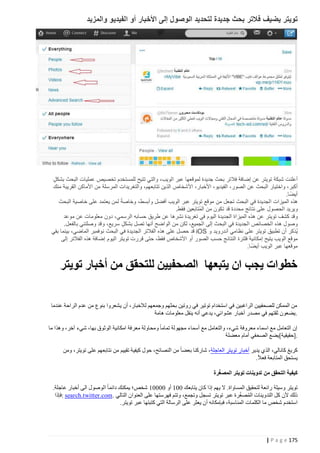 ‫تويتر يضيف ف التر بحث جديدة لتحديد الوصول إلى األخبار أو الفيديو والمزيد‬

‫أعلنت شبكة تويتر عن إضافة فالتر بحث جديدة لموقعها عبر الويب، والتي تتيح للمستخدم تخصيص عمليات البحث بشكل‬
‫ٍ‬
‫أكبر، واختيار البحث عن الصور، الفيديو، األخبار، األشخاص الذين تتابعهم، والتغريدات المرسلة من األماكن القريبة منك‬
‫ً‬
‫أيضا.‬
‫ً‬
‫هذه الميزات الجديدة في البحث تجعل من موقع تويتر عبر الويب أفضل وأبسط، وخاصة لمن يعتمد على خاصية البحث‬
‫ويريد الحصول على نتائج محددة قد تكون من المُتابَعين فقط.‬
‫وقد كشف تويتر عن هذه الميزاة الجديدة اليوم في تغريدة نشرها عن طريق حسابه الرسمي، دون معلومات عن موعد‬
‫وصول هذه الخصائص الجديدة في البحث إلى الجميع، لكن من الواضح أنها تصل بشكل سريع، وقد وصلتني بالفعل.‬
‫ٍ‬
‫يُذكر أن تطبيق تويتر على نظامي أندرويد و ‪ iOS‬قد حصل على هذه الفالتر الجديدة في البحث نوفمبر الماضي، بينما بقي‬
‫موقع الويب يتيح إمكانية فلترة النتائج حسب الصور أو األشخاص فقط، حتى قررت تويتر اليوم إضافة هذه الفالتر إلى‬
‫ً‬
‫موقعها عبر الويب أيض ا.‬

‫خطوات يجب ان يتبعها الصحفيين للتحقق من أخبار تويتر‬
‫من الممكن للصحفيين الراغبين في استخدام توتير في روتين بحثهم وجمعهم لالخبار، أن ي شعروا بنوع من عدم الراحة عندما‬
‫.يضعون ثقتهم في مصدر أخبار عشوائي، يدعي أنه ينقل معلومات هامة‬
‫إن التعامل مع اسماء معروفة شيء، والتعامل مع أسماء مجهولة تماما ومحاولة معرفة امكانية الوثوق بها، شيء آخر، وهذا ما‬
‫.]حقيقية[يضع الصحفي أمام معضلة‬
‫كريغ كانالي، الذ ي يدير أخبار تويتر العاجلة، شاركنا بعضا من النصائح، حول كيفية تقييم من نتابعهم على تويتر، ومن‬
‫يستحق المتابعة فعال.‬
‫ّ‬
‫كيفية التحقق من تدوينات تويتر المص غرة‬
‫تويتر وسيلة رائعة لتحقيق المساواة. ال يهم إذا كان يتابعك 444 أو 44444 شخص؛ يمكنك دائما الوصول الى أخبار عاجلة.‬
‫ُ ّ‬
‫ذلك ألن كل التدوينات المصغرة عبر تويتر تسجل وتجمع، وتتم فهرستها على العنوان التالي .‪: search.twitter.com‬فإذا‬
‫استخدم شخص ما الكلمات المناسبة، فبإمكانه أن يعثر على الرسالة التي كتبتها عبر تويتر.‬

‫571 ‪| P a g e‬‬

 