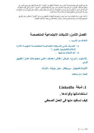 ‫هذه هي الطرق التي تعتمدها خدمة "اخبار تويتر العاجلة" للتحقق من " التويتز". كل المسألة تكمن في وضع األمور في‬
‫سياقها. كما قلنا، "التويتز [ " أي التدوينات المصغرة عبر تويتر] السابقة للشخص، "التويتز" األخرى التي تثبت المعلومة‬
‫المرسلة عبر تويتر، والحصول على مزيد من المعلومات عن الم رسل بشكل خاص، والعمل على جمع مزيد من المعلومات‬
‫حول هذا الموضوع. وبالطبع توقيت الرسالة مسألة أساسية أيضا.‬
‫اذا كنت على دراية بأغلبية ما يبث عبر تويتر، وتتبع هذه الخطوات للتحقق من مرسل "التويتز"، فستكون على الطريق‬
‫الصحيح إليجاد مواد جيدة لموضوع ممتاز، وأخبار عاجلة قبل من يعتمد األساليب التقليدية.‬

‫الفصل الثامن: الشبكات االجتماعية المتخصصة‬
‫االهداف من التدريب :‬
‫1 - التعذذذذذرف علذذذذذى الشذذذذذبكات االجتماعيذذذذذة المتخصصذذذذذة /المهنيذذذذذة /االدارة‬
‫/االعالم/التكنولوجيا/ الفيديو / ؟‬
‫2 - اهم الشبكات وترتيبها .‬

‫.االسذلوب : شذذرح / عذذرض / نقذا‬
‫فردي‬

‫/عصذذف نهنذذي /مجموعذات عمذذل / تطبيذذق‬

‫االدوات:كمبيوتر –بروجكتر –باور بوينت –انترنت‬
‫المدة : 3 ساعات‬

‫1: شبكة ‪LinkedIn‬‬
‫استخداماتها وفوائدها .‬
‫كيف نستفيد منها في العمل الصحفي‬

‫771 ‪| P a g e‬‬

 