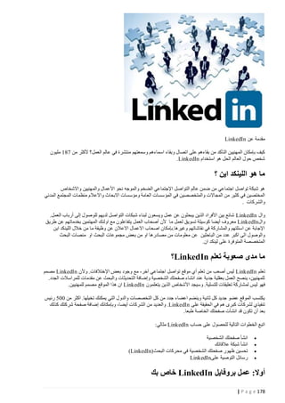 ‫مقدمة عن ‪LinkedIn‬‬
‫كيف بإمكان المهنيين التأكد من بقاءهم على اتصال وبقاء اسماءهم وسمعتهم منتشرة في عالم العمل؟ ألكثر من 744 مليون‬
‫شخص حول العالم الحل هو استخدام ‪.LinkedIn‬‬

‫ما هو اللينكد اين ؟‬
‫هو شبكة تواصل اجتماعي من ضمن عالم التواصل اإلجتماعي الضخم والموجه نحو األعمال والمهنيين واالشخاص‬
‫المختصين في كثير من المجاالت والمتخصصين في المؤ سسات العامة ومؤسسات االبحاث واالعالم منظمات المجتمع المدني‬
‫والشركات .‬
‫وال ‪ LinkedIn‬شائع بين األفراد الذين يبحثون عن عمل ويسعون لبناء شبكات التواصل لديهم للوصول إلى أرباب العمل.‬
‫وال‪ LinkedIn‬معروف أيضا كوسيلة تسويق لعمل ما ألن أصحاب العمل يتفاعلون مع اولئ ك المهتمين بخدماتهم عن طريق‬
‫اإلجابة عن اسئلتهم والمشاركة في نقاشاتهم وغيرها.بإمكان اصحاب االعمال االعالن عن وظيفة ما من خالل اللينكد اين‬
‫والوصول الى اكبر عدد من الباحثين عن معلومات من مصادرها او من بعض مجموعات البحث او منصات البحث‬
‫المتخصصة المتوفرة على لينكد ان.‬

‫ما مدى صعوبة تعلم ‪LinkedIn‬؟‬
‫تعلم ‪ LinkedIn‬ليس أصعب من تعلم أي موقع تواصل اجتماعي آخر، مع وجود بعض اإلختالفات. وألن ‪ LinkedIn‬مصمم‬
‫للمهنيين، ينصح العمل بعقلية جدية عند انشاء صفحتك الشخصية وإضافة التحديثات والبحث عن مقدمات للمراسالت الجدد.‬
‫فهو ليس لم شاركة تعليقات للتسلية. وسيجد األشخاص الذين يتعلمون ‪ LinkedIn‬ان هذا الموقع مصمم للمهنيين.‬
‫يكتسب الموقع عضو جديد كل ثانية وينضم اعضاء جدد من كل التخصصات والدول التي يمكنك تخيلها. اكثر من 440 رئيس‬
‫تنفيذي لشركات كبرى هم في الحقيقة على ‪ .LinkedIn‬والعديد من الشر كات أيضا، وبإمكانك إضافة صفحة شركتك كذلك‬
‫بعد أن تكون قد انشأت صفحتك الخاصة طبعا.‬
‫اتبع الخطوات التالية للحصول على حساب ‪ LinkedIn‬مثالي:‬
‫‪‬‬
‫‪‬‬
‫‪‬‬
‫‪‬‬

‫انشأ صفحتك الشخصية‬
‫انشأ شبكة عالقاتك‬
‫تحسين ظهور صفحتك الشخصية في محركات البحث )‪(LinkedIn‬‬
‫رسائل التوصية على‪LinkedIn‬‬

‫أوال: عمل بروفايل ‪ LinkedIn‬خاص بك‬
‫871 ‪| P a g e‬‬

 