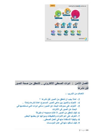 ‫الفصل الثامن : ادوات الصحفي االلكتروني .. للتحقق من صحة الصور‬
‫قبل نشرها‬
‫االهداف من التدريب :‬
‫3 - لماذا يجب ان نتحقق من الصور قبل نشرها ؟‬
‫2 - التعرف والتمييز بين ماهي الصور المسموح اعادة نشرها ولماذا .‬
‫5 - التعرف على محركات البحث عن الصور/ مذاهي ادوات التذي نسذتخدمها فذي‬
‫البحث عن الصور في االنترنت‬
‫6 - كيف نتحقق من الصور اذا كانت صحيحه ام مفبركة‬
‫7 - التعرف على اهم االدوات والتطبيقات وميزاتها عن بعضها البعض‬
‫8 - وكيفية االستفادة منها في العمل الصحفي .‬
‫9 - كيف نستفيد منها في عمل المؤسسات‬
‫381 ‪| P a g e‬‬

 