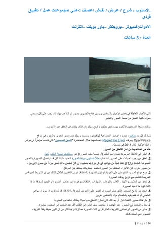 ‫.االسذلوب : شذذرح / عذذرض / نقذا‬
‫فردي‬

‫/عصذذف نهنذذي /مجموعذات عمذذل / تطبيذذق‬

‫االدوات:كمبيوتر –بروجكتر –باور بوينت –انترنت‬
‫المدة : 3 ساعات‬

‫هذه الصورة المزورة والتي يفترض أنها تظهر سمك قرش يسبح مطال ً على طريق، تم اإلعصار إيرين.‬

‫تأتي األخبار ا لعاجلة في بعض األحيان بأشخاص يريدون خداع الجمهور بصور تم التالعب بها، لذا، يجب على كل صحفي‬
‫معرفة كيفية التحقق من صحة الصور والفيديو.‬
‫يمكنك متابعة الصحفيين اإللكترونيين ماندي جنكينز وكريغ سيلفرمان الذان يتقنان فن التحقق عبر اإلنترنت.‬
‫يشارك كل من جنكينز ، محررة األخبار االجتماعية للهافينغتون بوست، وسيلفرمان، مدير التحرير والمحرر في موقع‬
‫‪ OpenFile.ca‬ومؤلف ‪ ،Regret the Error‬نصائحهما خالل المحاضرة "التحقق للصحفيين" التي قدماها مؤخراً‬
‫في مؤتمر‬
‫رابطة األخبار لعام 1122 في بوسطن.‬
‫هذه هي نصائحهما من أجل التحقق من الصور :‬
‫5. انظر إلى الالحقة الموجودة ضمن اسم الملف (أو صيغة ملف الصورة) عبر مستكشف صيغة الملف، كهذا.‬
‫0. تحقق من وجود تعديالت على الصور. استخدام محلالً لمستوى جودة الصورة لتحديد ما إذا كان قد تم تعديل الصورة. (الصور‬
‫المحفوظة كملفات ‪ JPEG‬تفقد شيئا ً من جودتها في كل مرة يتم حفظها، إن كان شخص ما قد لصق جزءاً من صورة إلى جزء‬
‫من صور أخرى، فإن األجزاء المختلفة من الصورة ستحمل مستويات مختلفة من الجودة).‬
‫3. ضع موقع الصورة المفترض على الخريطة وقارن الصورة بالمنطقة. ادرس الطقس والظالل للتأكد من أن الشروط المبينة في‬
‫الخريطة تتناسب مع تاريخ ووقت الصورة.‬
‫4. تحقق من المالبس واألبينة واللغات واللوحات والسيارات والالفتات وغيرها من عناصر الصورة أو الفيديو لمعرفة ما إذا‬
‫كانت تؤيد ما تدعيه الصورة.‬
‫1. استعرض تاريخ الشخص الذي حمل الصورة والفيديو على اإلنترنت لمعرفة ما إذا كان قد شارك مواداً موثوق بها في‬
‫الماضي أم أنه فقط يقوم باستخدام مواد ألشخاص آخرين.‬
‫6. هل هناك صور التقطت قبل أو بعد تلك التي تحاول التحقق منها حيث يمكنك استخدامها للمقارنة.‬
‫7. حاول التحدث مع المصور عبر الهاتف أو سكايب. يميل الناس إلى الكذب أقل عند التحدث إلى الشخص مباشرة.‬
‫8. حذار من الصور الرائعة في الظروف الطارئة. إن كانت الصورة ممتازة لدرجة أكثر من أن تكون حقيقة وفقا ً لظروف‬
‫التصوير فهي ليست كذلك.‬
‫481 ‪| P a g e‬‬

 