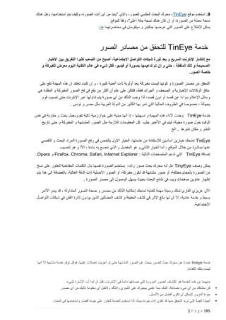 ‫9. استخدم موقع ‪ ، TinEye‬محرك البحث العكسي للصور، والذي "يجد من أين أتت الصورة، وكيف يتم استخدامها، وهل هناك‬
‫نسخة معدلة من الصورة، أو إن كان هناك نسخة بدقة أعلى"، وفقا ً للموقع.‬
‫يمكن اإلطالع على الصور التي عرض ها جنكينز و سيلفرمان في محاضرتهما هنا.‬

‫خدمة ‪ TinEye‬للتحقق من مصادر الصور‬
‫مع إنتشار اإلنترنت السريع و بعد ثورة شبكات التواصل اإلجتماعية، أصبح من الصعب كثيرا التفريق بين األخبار‬
‫الصحيحة و تلك الملفقة ، حتى و إن تم تدعيمها بصورة أو فيديو، فكل شيء في عالم التقنية اليوم معرض للفبركة و‬
‫خاصة الصور.‬
‫التحقق من مصدر الصورة و كونها ليست مفبركة يعد أولوية ذات أهمية كبيرة ، و إن كنت تعتقد ان هذه المهمة تقع على‬
‫عاتق الوكاالت اإلخبارية و الصحف و الجرائد فقط، فلتكن على علم أن أكثر من يقع في فخ الصور المفبركة و المقلدة هي‬
‫وسائل اإلعالم سواءا عن قصد أو دون قصد، لذا وجب التأكد من أي صورة يتم تداولها عبر اإلنترنت حتى تصيب قوم‬
‫بجهالة ، خصوصا في الظروف الحالية التي تمر بها الكثير من الدولة العربية مثل مصر و تونس .‬
‫خدمة ‪ TinEye‬وجدت ألداء هذه المهمة و تسهيلها ، إذ أنها مبنية على خوارزمية ذكية تقوم بعمل بحث و مقارنة في نفس‬
‫الوقت حول صورة معينة، ليتم في األأخير جلب كل المعلومات الالزمة مثل الصور المشابهة و المفبركة و حتى تاريخ‬
‫النشر و مكان نشرها .. الخ‬
‫‪ TinEye‬تمنحك خيارين أساسين لإلستفادة من خدمتها، الخيار االول يتلخص في رفع الصورة المراد البحث و التقصي‬
‫عنها مباشرة من خالل الموقع ، أما الخيار الثاني و هو المفضل و الذي ننصح به بشدة ، أألا و هو تنصيب‬
‫إضافة ‪ TinEye‬التي تدعم المتصفحات التالية : ‪ Firefox, Chrome, Safari, Internet Explorer‬و ‪.Opera‬‬
‫يمكن وصف ‪ TinyEye‬عل أنه محرك بحث صور رائد، يستخدم الصورة نفسها بدل الكلمات المفتاحية للعثور على نسخ‬
‫من الصورة بأحجام مختلفة، أو صور مشابهة قد تكون مفبركة، أو الصور االصلية ذات الدقة العالية، بالغضافة إلى هذا يتم‬
‫إظهار عناوين صفحات ويب في نتائج البحث بحيث يسهل الوصول إلى مصدر الصورة .‬
‫اآلن عزيزي القارئ تملك وسيلة مهمة للغاية تمنحك إ مكانية التأكد من مصدر و صحة الصور المتداولة ، قد يبدو األامر‬
‫بسيط و خدمة عادية، إال أن لها بالغ االثر في كشف الحقيقة و كشف المضللين الذين يودون إثارة الفتن في شبكات التواصل‬
‫اإلجتماعية.‬

‫خدمة ‪ tineye‬عبارة عن محرك بحث للصور يبحث عن الصور المشابهة حتى لو أجريت تعديالت عليها، قوقل توفر خدمة مشابهة اال أنها‬
‫ليست بتلك الكفاءة.‬

‫‪‬‬
‫‪‬‬
‫‪‬‬

‫مايهمنا من هذه الخدمة هو اكتشاف الصور المزورة التي نصادفها دائما ً في اإلنترنت، قبل أن أبدأ أود اإلشارة لشيء:‬
‫ّ‬
‫كن متشكك من أي شيء تصادفة، الشك مبدأ علمي يبجبرك على التحري والتأكد والتقبل أي معلومة تأتيك من أي مصدر.‬
‫جودة المزور اليمكن أن تكون أفضل من األصل.‬
‫أحيانا ً العينة التي تريد التحقق منها قد تكون ذات جودة سيئة، لذا استخدم الخدمة للعثور على جودة أفضل واستخدمها في البحث.‬

‫581 ‪| P a g e‬‬

 