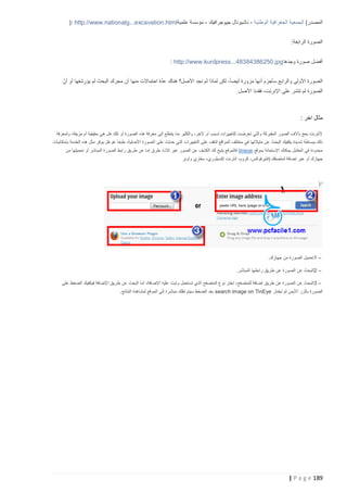 ‫المصدر( الجمعية الجغرافية الوطنية - ناشيونال جيوجرافيك - مؤسسة علمية‪): http://www.nationalg...excavation.html‬‬
‫الصورة الرابعة:‬
‫أفضل صورة وجدها ‪: http://www.kurdpress...48384386250.jpg‬‬
‫ّ‬
‫الصورة األولى والرابع سأجزم أنها مزورة أيضاً، لكن لماذا لم نجد األصل؟ هناك عدة احتماالت منها أن محرك البحث لم يؤرشفها أو أنّ‬
‫الصورة لم تنشر على اإلنرنت، فقدنا األصل.‬

‫مثال اخر :‬
‫ألنترنت يعج بآالف الصور المفبركة والتي تعرضت للتغييرات لسبب أو آلخر، والكثير منا يتطلع إلى معرفة هذه الصورة أو تلك هل هي حقيقية أم مزيفة، ولمعرفة‬
‫ذلك ببساطة شديدة يكفيك البحث عن مثيالتها في مختلف المواقع لت قف على التغييرات التي حدتث على الصورة األصلية، طبعا غوغل يوفر مثل هذه الخدمة بإمكانيات‬
‫محدودة في المقابل يمكنك اإلستعانة بموقع ‪ tineye‬فالموقع يتيح لك الكشف عن الصور عبر ثالث طرق إما عن طريق راب ط الصورة المباشر أو تحميلها من‬
‫جهازك أو عبر إضافة لمتصفك (فايرفوكس، كروم، أنترنت إكسبلوري، سفاري وأوبر‬

‫ا:)‬

‫– 1تحميل الصورة من جهازك.‬
‫– 2البحث عن الصورة عن طريق رابطها المباشر.‬
‫– 3البحث عن الصورة عن طريق إضافة للمتصفح، إختر نوع المتصفح الذي تستعمل وتبث عليه اإلضافة، أما البحث عن طريق اإلضافة فيكفيك الضغط على‬
‫الصورة بالزر األيمن ثم تختار ‪ search image on TinEye‬بعد الضغط سيتم نقلك مباشرة إلى الموقع لمشاهدة النتائج.‬

‫981 ‪| P a g e‬‬

 